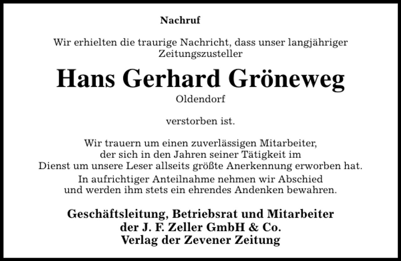 <p>Nachruf<br />Wir erhielten die traurige Nachricht, dass unser langjähriger<br />Zeitungszusteller</p><p>Hans Gerhard Gröneweg<br />Oldendorf</p><p>verstorben ist.<br />Wir trauern um einen zuverlässigen Mitarbeiter,<br />der sich in den Jahren seiner Tätigkeit im<br />Dienst um unsere Leser allseits größte Anerkennung erworben hat.<br />In aufrichtiger Anteilnahme nehmen wir Abschied<br />und werden ihm stets ein ehrendes Andenken bewahren.</p><p>Geschäftsleitung, Betriebsrat und Mitarbeiter<br />der J. F. Zeller GmbH &amp; Co.<br />Verlag der Zevener Zeitung</p>