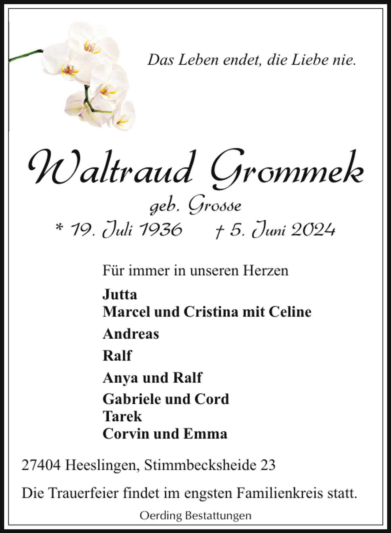 <p>Das Leben endet, die Liebe nie.</p><p>Waltraud Grommek<br />geb. Grosse</p><p>* 19. Juli 1936</p><p>† 5. Juni 2024</p><p>Für immer in unseren Herzen<br />Jutta<br />Marcel und Cristina mit Celine<br />Andreas<br />Ralf<br />Anya und Ralf<br />Gabriele und Cord<br />Tarek<br />Corvin und Emma<br />27404 Heeslingen, Stimmbecksheide 23<br />Die Trauerfeier findet im engsten Familienkreis statt.<br />Oerding Bestattungen</p>