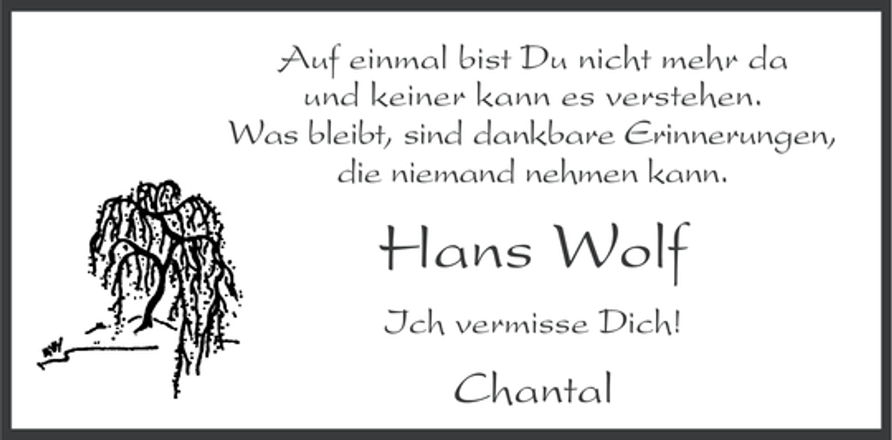 <p>Auf einmal bist Du nicht mehr da<br />und keiner kann es verstehen.<br />Was bleibt, sind dankbare Erinnerungen,<br />die niemand nehmen kann.</p><p>Hans Wolf<br />Ich vermisse Dich!</p><p>Chantal</p>