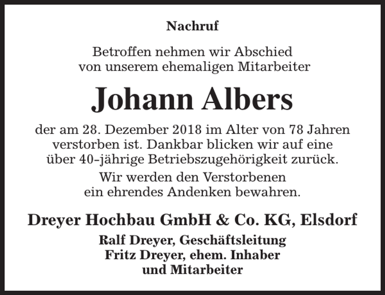 <p>Nachruf<br />Betroffen nehmen wir Abschied<br />von unserem ehemaligen Mitarbeiter</p><p>Johann Albers<br />der am 28. Dezember 2018 im Alter von 78 Jahren<br />verstorben ist. Dankbar blicken wir auf eine<br />über 40-jährige Betriebszugehörigkeit zurück.<br />Wir werden den Verstorbenen<br />ein ehrendes Andenken bewahren.</p><p>Dreyer Hochbau GmbH &amp; Co. KG, Elsdorf<br />Ralf Dreyer, Geschäftsleitung<br />Fritz Dreyer, ehem. Inhaber<br />und Mitarbeiter</p>