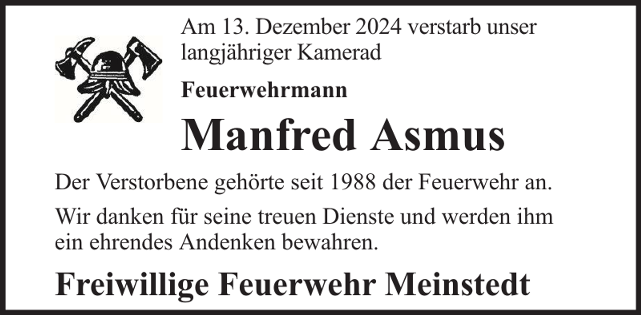 <p>Am 13. Dezember 2024 verstarb unser<br />langjähriger Kamerad<br />Feuerwehrmann</p><p>Manfred Asmus</p><p>Der Verstorbene gehörte seit 1988 der Feuerwehr an.<br />Wir danken für seine treuen Dienste und werden ihm<br />ein ehrendes Andenken bewahren.</p><p>Freiwillige Feuerwehr Meinstedt</p>