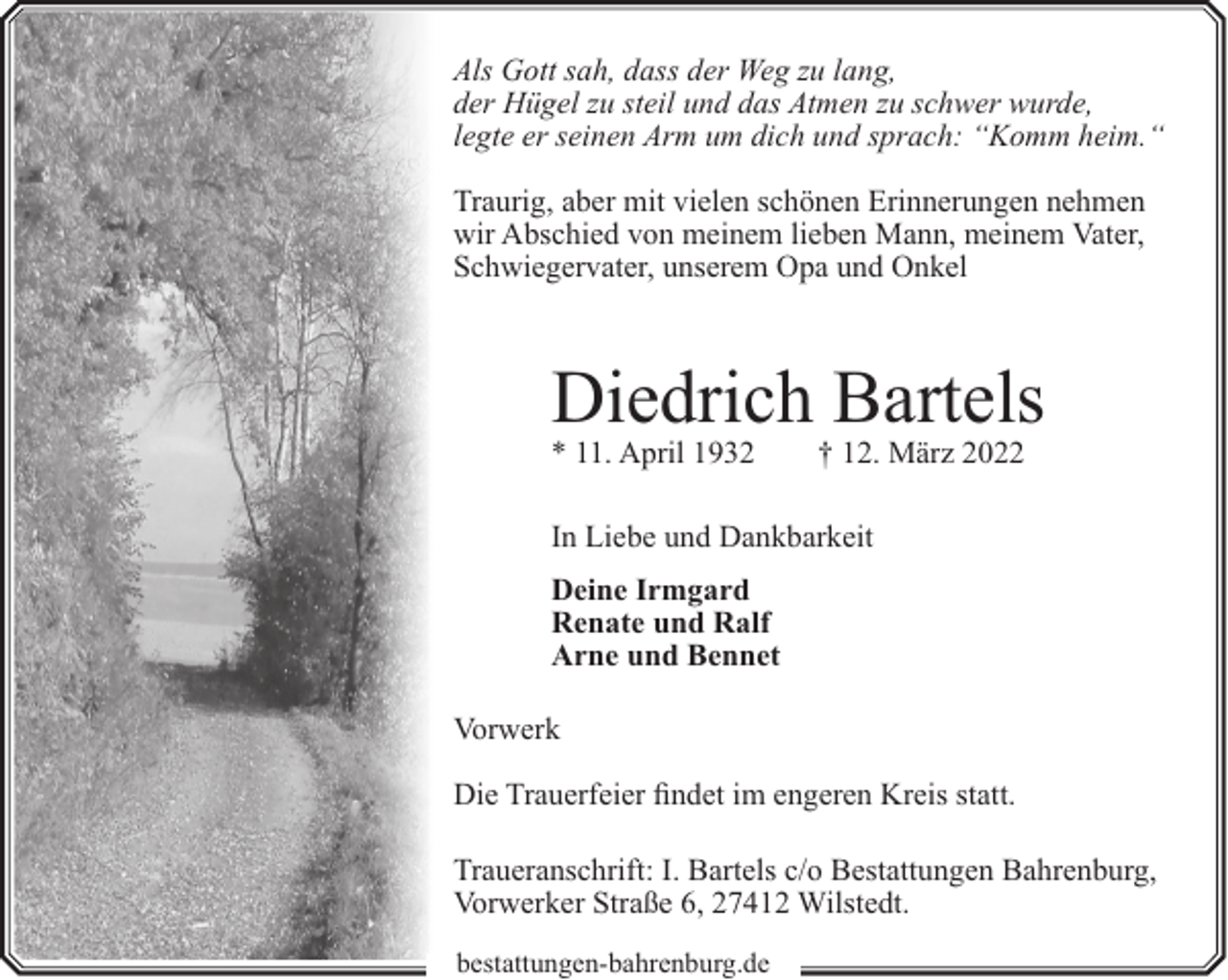 <p>Als Gott sah, dass der Weg zu lang,<br />der Hügel zu steil und das Atmen zu schwer wurde,<br />legte er seinen Arm um dich und sprach: “Komm heim.“<br />Traurig, aber mit vielen schönen Erinnerungen nehmen<br />wir Abschied von meinem lieben Mann, meinem Vater,<br />Schwiegervater, unserem Opa und Onkel</p><p>Diedrich Bartels<br />* 11. April 1932</p><p>† 12. März 2022</p><p>In Liebe und Dankbarkeit<br />Deine Irmgard<br />Renate und Ralf<br />Arne und Bennet<br />Vorwerk<br />Die Trauerfeier findet im engeren Kreis statt.<br />Traueranschrift: I. Bartels c/o Bestattungen Bahrenburg,<br />Vorwerker Straße 6, 27412 Wilstedt.<br />bestattungen-bahrenburg.de</p>