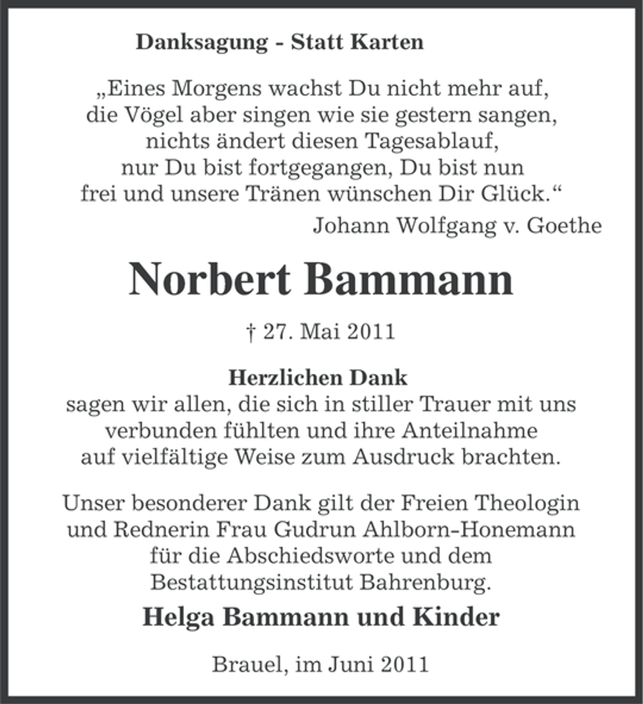 <p>Danksagung - Statt Karten<br />„Eines Morgens wachst Du nicht mehr auf,<br />die Vögel aber singen wie sie gestern sangen,<br />nichts ändert diesen Tagesablauf,<br />nur Du bist fortgegangen, Du bist nun<br />frei und unsere Tränen wünschen Dir Glück.“<br />Johann Wolfgang v. Goethe</p><p>Norbert Bammann<br />† 27. Mai 2011<br />Herzlichen Dank<br />sagen wir allen, die sich in stiller Trauer mit uns<br />verbunden fühlten und ihre Anteilnahme<br />auf vielfältige Weise zum Ausdruck brachten.<br />Unser besonderer Dank gilt der Freien Theologin<br />und Rednerin Frau Gudrun Ahlborn-Honemann<br />für die Abschiedsworte und dem<br />Bestattungsinstitut Bahrenburg.</p><p>Helga Bammann und Kinder<br />Brauel, im Juni 2011</p>