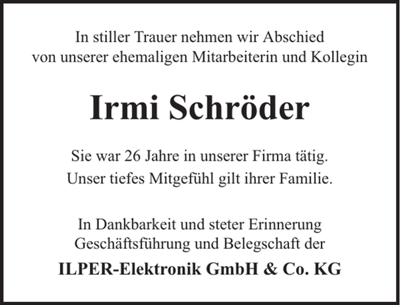 <p>In stiller Trauer nehmen wir Abschied<br />von unserer ehemaligen Mitarbeiterin und Kollegin</p><p>Irmi Schröder<br />Sie war 26 Jahre in unserer Firma tätig.<br />Unser tiefes Mitgefühl gilt ihrer Familie.<br />In Dankbarkeit und steter Erinnerung<br />Geschäftsführung und Belegschaft der</p><p>ILPER-Elektronik GmbH &amp; Co. KG</p>