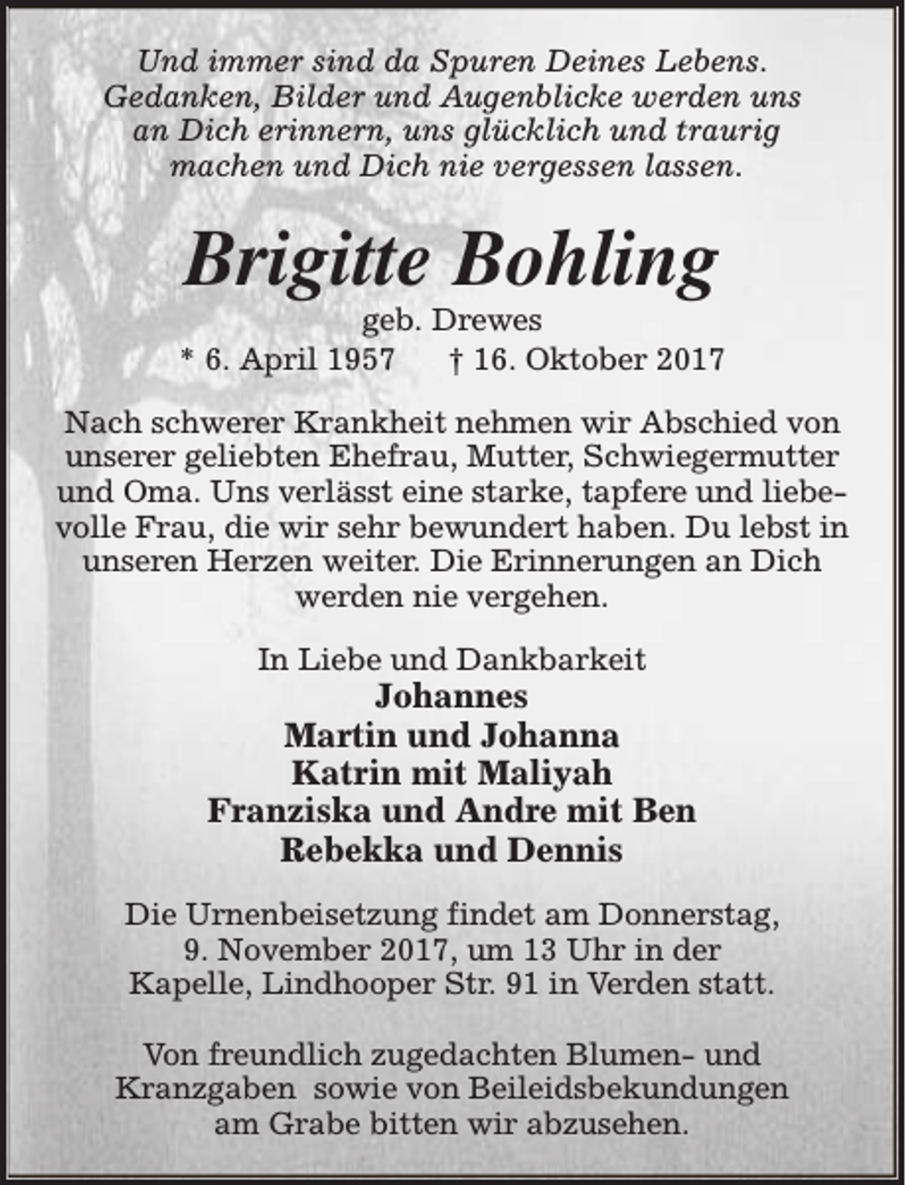 <p>Und immer sind da Spuren Deines Lebens.<br />Gedanken, Bilder und Augenblicke werden uns<br />an Dich erinnern, uns glücklich und traurig<br />machen und Dich nie vergessen lassen.</p><p>Brigitte Bohling</p><p>geb. Drewes<br />* 6. April 1957<br />† 16. Oktober 2017<br />Nach schwerer Krankheit nehmen wir Abschied von<br />unserer geliebten Ehefrau, Mutter, Schwiegermutter<br />und Oma. Uns verlässt eine starke, tapfere und liebevolle Frau, die wir sehr bewundert haben. Du lebst in<br />unseren Herzen weiter. Die Erinnerungen an Dich<br />werden nie vergehen.<br />In Liebe und Dankbarkeit</p><p>Johannes<br />Martin und Johanna<br />Katrin mit Maliyah<br />Franziska und Andre mit Ben<br />Rebekka und Dennis<br />Die Urnenbeisetzung findet am Donnerstag,<br />9. November 2017, um 13 Uhr in der<br />Kapelle, Lindhooper Str. 91 in Verden statt.<br />Von freundlich zugedachten Blumen- und<br />Kranzgaben sowie von Beileidsbekundungen<br />am Grabe bitten wir abzusehen.</p>