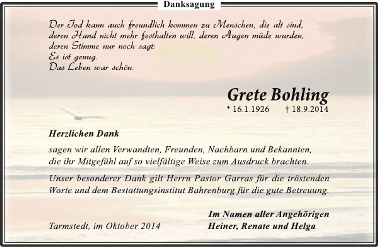 <p>Danksagung</p><p>Der Tod kann auch freundlich kommen zu Menschen, die alt sind,<br />deren Hand nicht mehr festhalten will, deren Augen müde wurden,<br />deren Stimme nur noch sagt:<br />Es ist genug.<br />Das Leben war schön.</p><p>Grete Bohling</p><p>* 16.1.1926</p><p>† 18.9.2014</p><p>Herzlichen Dank<br />sagen wir allen Verwandten, Freunden, Nachbarn und Bekannten,<br />die ihr Mitgefühl auf so vielfältige Weise zum Ausdruck brachten.<br />Unser besonderer Dank gilt Herrn Pastor Garras für die tröstenden<br />Worte und dem Bestattungsinstitut Bahrenburg für die gute Betreuung.<br />Tarmstedt, im Oktober 2014</p><p>Im Namen aller Angehörigen<br />Heiner, Renate und Helga</p>