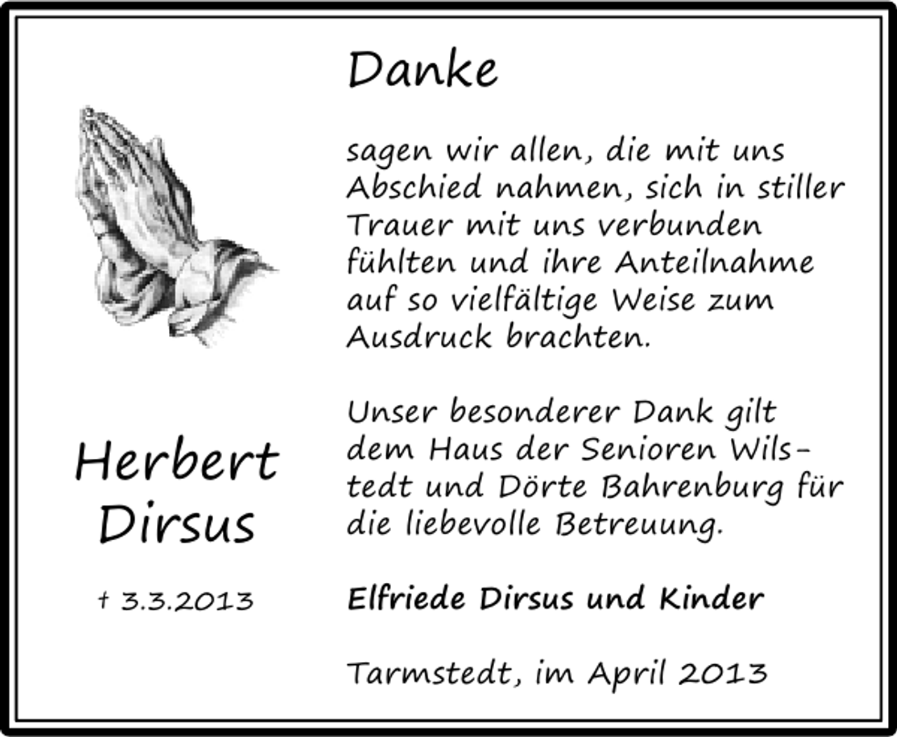 <p>Danke<br />sagen wir allen, die mit uns<br />Abschied nahmen, sich in stiller<br />Trauer mit uns verbunden<br />fühlten und ihre Anteilnahme<br />auf so vielfältige Weise zum<br />Ausdruck brachten.</p><p>Herbert<br />Dirsus<br />† 3.3.2013</p><p>Unser besonderer Dank gilt<br />dem Haus der Senioren Wilstedt und Dörte Bahrenburg für<br />die liebevolle Betreuung.<br />Elfriede Dirsus und Kinder<br />Tarmstedt, im April 2013</p>