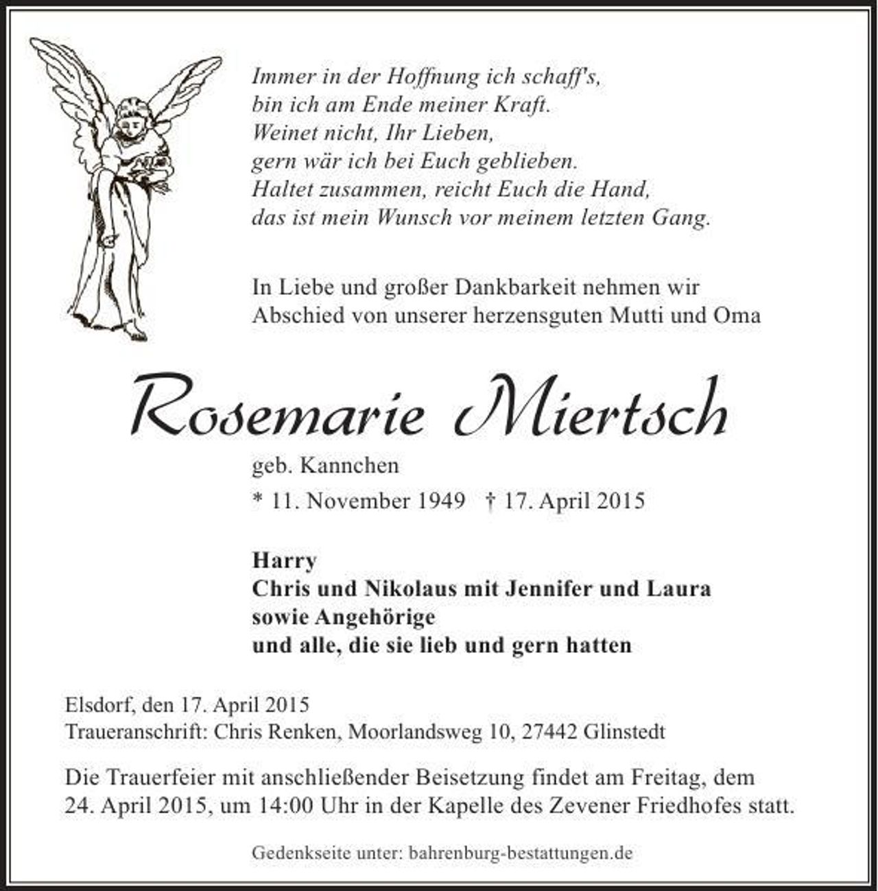 <p>Immer in der Hoffnung ich schaff's,<br />bin ich am Ende meiner Kraft.<br />Weinet nicht, Ihr Lieben,<br />gern wär ich bei Euch geblieben.<br />Haltet zusammen, reicht Euch die Hand,<br />das ist mein Wunsch vor meinem letzten Gang.<br />In Liebe und großer Dankbarkeit nehmen wir<br />Abschied von unserer herzensguten Mutti und Oma</p><p>Rosemarie Miertsch<br />geb. Kannchen<br />* 11. November 1949 † 17. April 2015</p><p>Harry<br />Chris und Nikolaus mit Jennifer und Laura<br />sowie Angehörige<br />und alle, die sie lieb und gern hatten<br />Elsdorf, den 17. April 2015<br />Traueranschrift: Chris Renken, Moorlandsweg 10, 27442 Glinstedt</p><p>Die Trauerfeier mit anschließender Beisetzung findet am Freitag, dem<br />24. April 2015, um 14:00 Uhr in der Kapelle des Zevener Friedhofes statt.<br />Gedenkseite unter: bahrenburg-bestattungen.de</p>