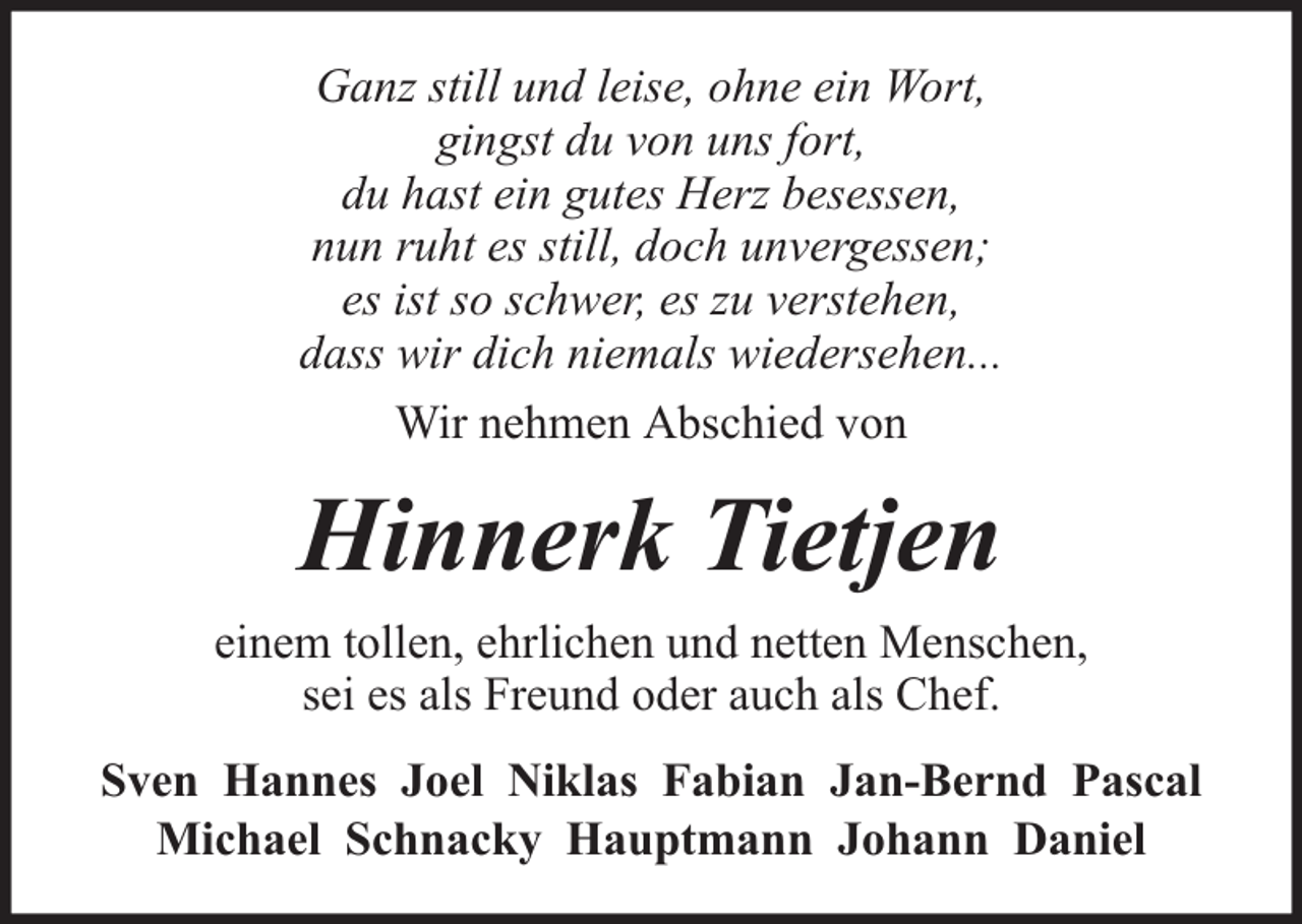 <p>Ganz still und leise, ohne ein Wort,<br />gingst du von uns fort,<br />du hast ein gutes Herz besessen,<br />nun ruht es still, doch unvergessen;<br />es ist so schwer, es zu verstehen,<br />dass wir dich niemals wiedersehen...<br />Wir nehmen Abschied von</p><p>Hinnerk Tietjen<br />einem tollen, ehrlichen und netten Menschen,<br />sei es als Freund oder auch als Chef.<br />Sven Hannes Joel Niklas Fabian Jan-Bernd Pascal<br />Michael Schnacky Hauptmann Johann Daniel</p>