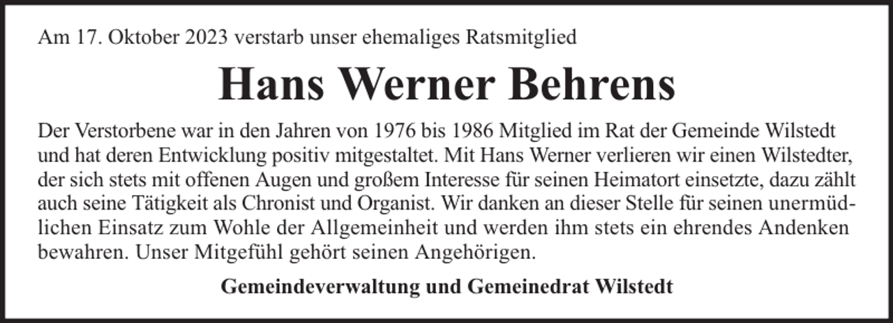 <p>Am 17. Oktober 2023 verstarb unser ehemaliges Ratsmitglied</p><p>Hans Werner Behrens<br />Der Verstorbene war in den Jahren von 1976 bis 1986 Mitglied im Rat der Gemeinde Wilstedt<br />und hat deren Entwicklung positiv mitgestaltet. Mit Hans Werner verlieren wir einen Wilstedter,<br />der sich stets mit offenen Augen und großem Interesse für seinen Heimatort einsetzte, dazu zählt<br />auch seine Tätigkeit als Chronist und Organist. Wir danken an dieser Stelle für seinen unermüdlichen Einsatz zum Wohle der Allgemeinheit und werden ihm stets ein ehrendes Andenken<br />bewahren. Unser Mitgefühl gehört seinen Angehörigen.<br />Gemeindeverwaltung und Gemeinedrat Wilstedt</p>