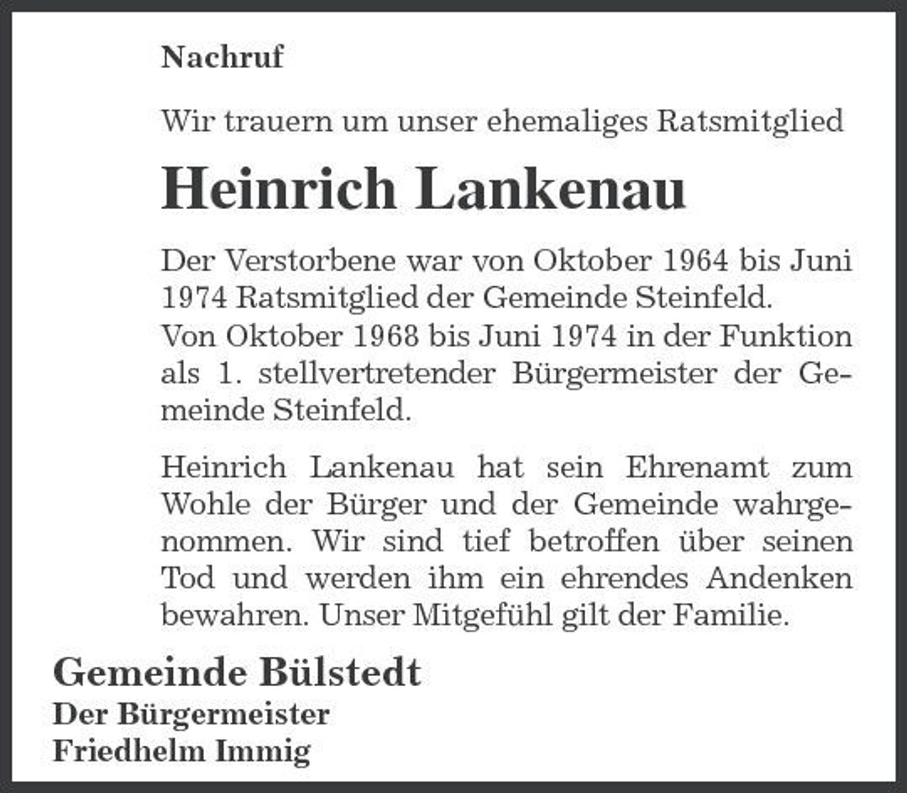 <p>Nachruf Wir trauern um unser ehemaliges Ratsmitglied</p><p>Heinrich Lankenau<br />Der Verstorbene war von Oktober 1964 bis Juni 1974 Ratsmitglied der Gemeinde Steinfeld. Von Oktober 1968 bis Juni 1974 in der Funktion als 1. stellvertretender Bürgermeister der Gemeinde Steinfeld. Heinrich Lankenau hat sein Ehrenamt zum Wohle der Bürger und der Gemeinde wahrgenommen. Wir sind tief betroffen über seinen Tod und werden ihm ein ehrendes Andenken bewahren. Unser Mitgefühl gilt der Familie.</p><p>Gemeinde Bülstedt<br />Der Bürgermeister Friedhelm Immig</p>
