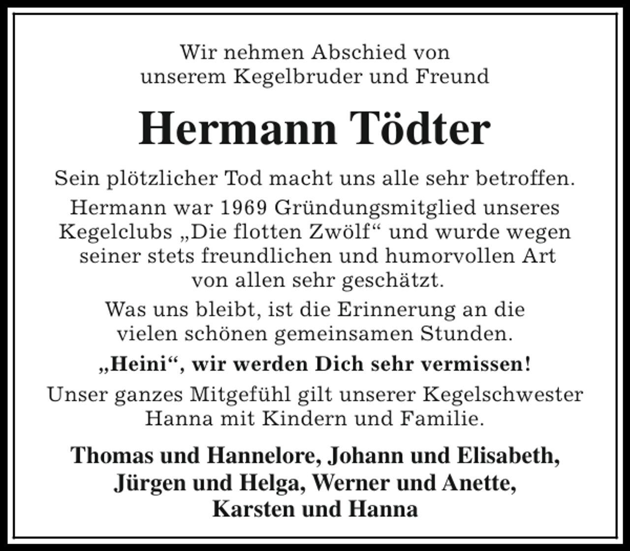 <p>Wir nehmen Abschied von<br />unserem Kegelbruder und Freund</p><p>Hermann Tödter<br />Sein plötzlicher Tod macht uns alle sehr betroffen.<br />Hermann war 1969 Gründungsmitglied unseres<br />Kegelclubs „Die flotten Zwölf“ und wurde wegen<br />seiner stets freundlichen und humorvollen Art<br />von allen sehr geschätzt.<br />Was uns bleibt, ist die Erinnerung an die<br />vielen schönen gemeinsamen Stunden.<br />„Heini“, wir werden Dich sehr vermissen!<br />Unser ganzes Mitgefühl gilt unserer Kegelschwester<br />Hanna mit Kindern und Familie.</p><p>Thomas und Hannelore, Johann und Elisabeth,<br />Jürgen und Helga, Werner und Anette,<br />Karsten und Hanna</p>