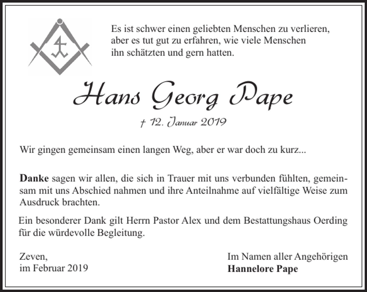 <p>Es ist schwer einen geliebten Menschen zu verlieren,<br />aber es tut gut zu erfahren, wie viele Menschen<br />ihn schätzten und gern hatten.</p><p>Hans Georg Pape<br />† 12. Januar 2019</p><p>Wir gingen gemeinsam einen langen Weg, aber er war doch zu kurz...</p><p>Danke sagen wir allen, die sich in Trauer mit uns verbunden fühlten, gemein-</p><p>sam mit uns Abschied nahmen und ihre Anteilnahme auf vielfältige Weise zum<br />Ausdruck brachten.</p><p>Ein besonderer Dank gilt Herrn Pastor Alex und dem Bestattungshaus Oerding<br />für die würdevolle Begleitung.<br />Zeven,<br />im Februar 2019</p><p>Im Namen aller Angehörigen<br />Hannelore Pape</p>