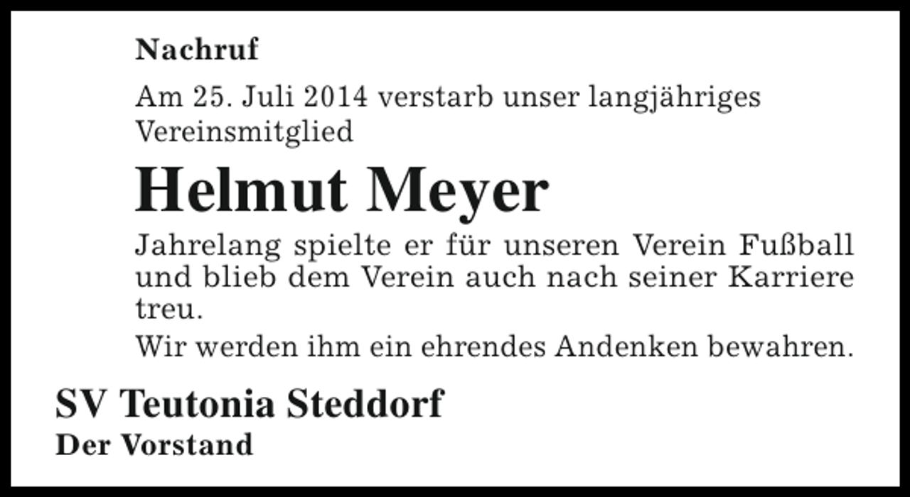 <p>Nachruf<br />Am 25. Juli 2014 verstarb unser langjähriges<br />Vereinsmitglied</p><p>Helmut Meyer</p><p>Jahrelang spielte er für unseren Verein Fußball<br />und blieb dem Verein auch nach seiner Karriere<br />treu.<br />Wir werden ihm ein ehrendes Andenken bewahren.</p><p>SV Teutonia Steddorf</p><p>Der Vorstand</p>