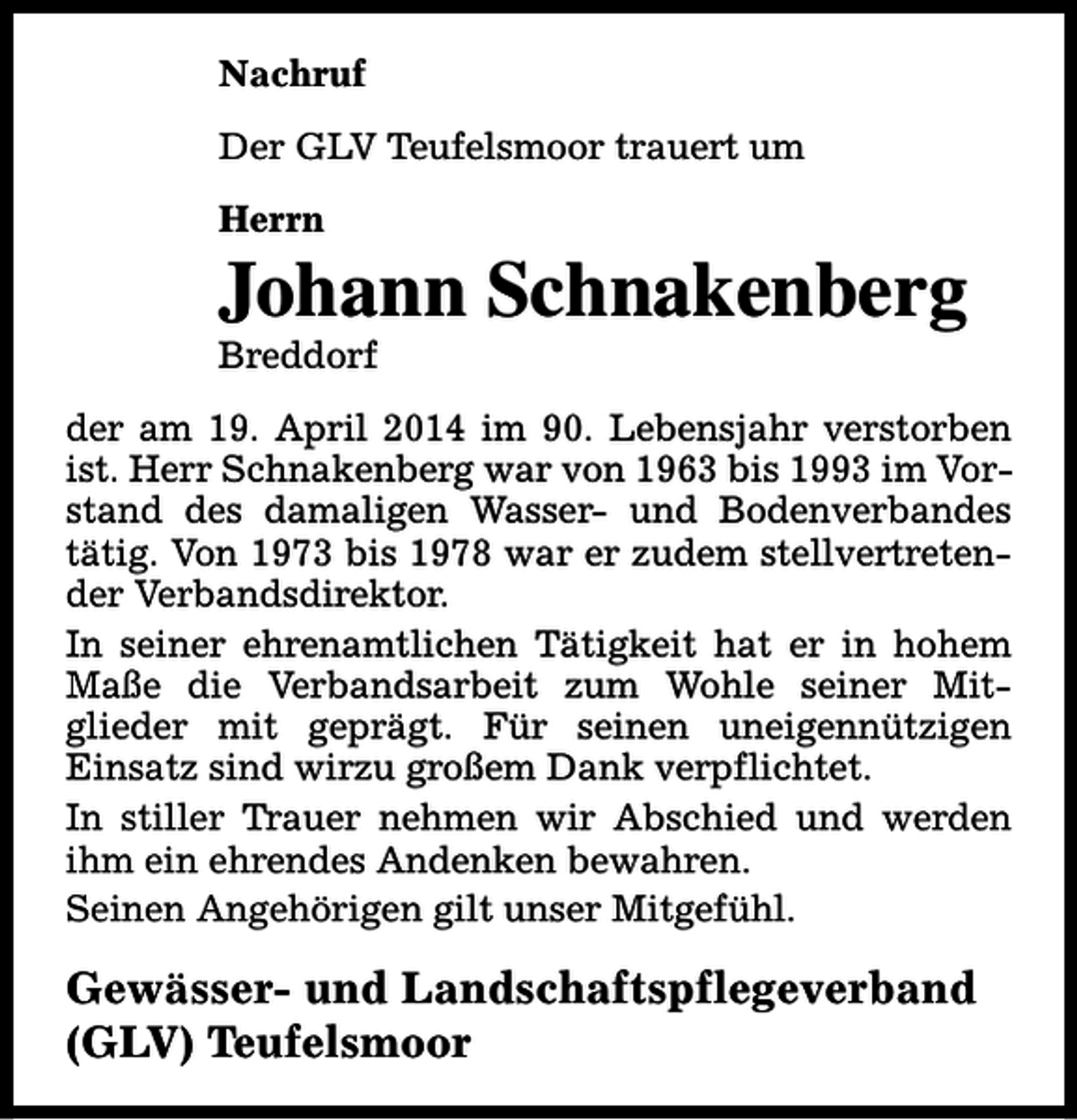 <p>Nachruf<br />Der GLV Teufelsmoor trauert um<br />Herrn</p><p>Johann Schnakenberg<br />Breddorf</p><p>der am 19. April 2014 im 90. Lebensjahr verstorben<br />ist. Herr Schnakenberg war von 1963 bis 1993 im Vorstand des damaligen Wasser- und Bodenverbandes<br />tätig. Von 1973 bis 1978 war er zudem stellvertretender Verbandsdirektor.<br />In seiner ehrenamtlichen Tätigkeit hat er in hohem<br />Maße die Verbandsarbeit zum Wohle seiner Mitglieder mit geprägt. Für seinen uneigennützigen<br />Einsatz sind wirzu großem Dank verpflichtet.<br />In stiller Trauer nehmen wir Abschied und werden<br />ihm ein ehrendes Andenken bewahren.<br />Seinen Angehörigen gilt unser Mitgefühl.</p><p>Gewässer- und Landschaftspflegeverband<br />(GLV) Teufelsmoor</p>