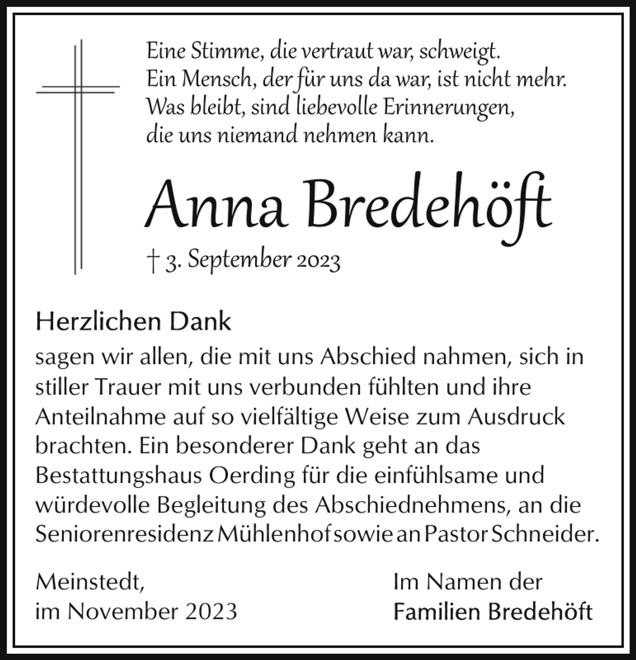 <p>Eine Stimme, die ver�aut war, schweig�.<br />Ein Mensch, der fr uns da war, ist nicht mehr.<br />Was bleibt, sind liebevolle Erinnerngen,<br />die uns niemand nehmen kann.</p><p>Anna Bredehöﬅ</p><p>† 3. September 2023</p><p>sagen wir allen, die mit uns Abschied nahmen, sich in<br />stiller Trauer mit uns verbunden fühlten und ihre<br />Anteilnahme auf so vielfältige Weise zum Ausdruck<br />brachten. Ein besonderer Dank geht an das<br />Bestattungshaus Oerding für die einfühlsame und<br />würdevolle Begleitung des Abschiednehmens, an die<br />SeniorenresidenzMühlenhofsowieanPastorSchneider.<br />Meinstedt,<br />im November 2023</p><p>Im Namen der</p>