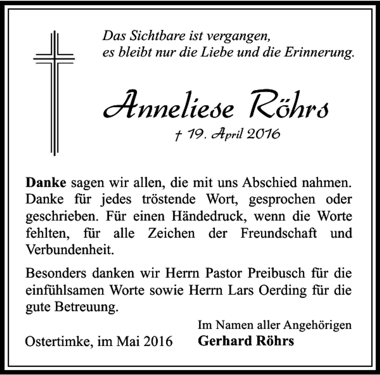<p>Das Sichtbare ist vergangen,<br />es bleibt nur die Liebe und die Erinnerung.</p><p>Anneliese Röhrs<br />† 19. April 2016</p><p>Danke sagen wir allen, die mit uns Abschied nahmen.<br />Danke für jedes tröstende Wort, gesprochen oder<br />geschrieben. Für einen Händedruck, wenn die Worte<br />fehlten, für alle Zeichen der Freundschaft und<br />Verbundenheit.<br />Besonders danken wir Herrn Pastor Preibusch für die<br />einfühlsamen Worte sowie Herrn Lars Oerding für die<br />gute Betreuung.<br />Ostertimke, im Mai 2016</p><p>Im Namen aller Angehörigen</p><p>Gerhard Röhrs</p>