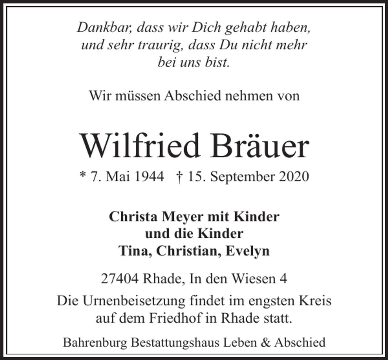 <p>Dankbar, dass wir Dich gehabt haben,<br />und sehr traurig, dass Du nicht mehr<br />bei uns bist.<br />Wir müssen Abschied nehmen von</p><p>Wilfried Bräuer</p><p>* 7. Mai 1944 † 15. September 2020<br />Christa Meyer mit Kinder<br />und die Kinder<br />Tina, Christian, Evelyn</p><p>27404 Rhade, In den Wiesen 4<br />Die Urnenbeisetzung findet im engsten Kreis<br />auf dem Friedhof in Rhade statt.<br />Bahrenburg Bestattungshaus Leben &amp; Abschied</p>