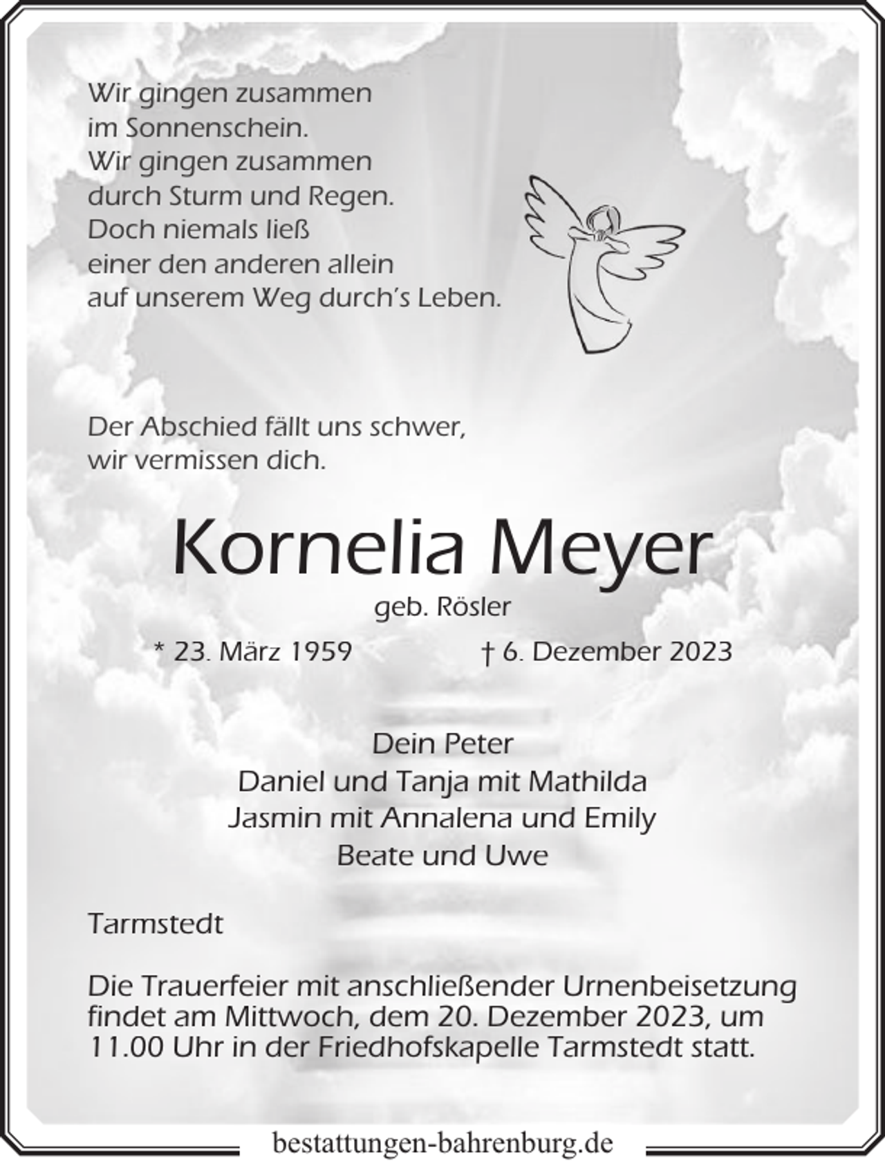 <p>Wir gingen zusammen<br />im Sonnenschein.<br />Wir gingen zusammen<br />durch Sturm und Regen.<br />Doch niemals ließ<br />einer den anderen allein<br />auf unserem Weg durch’s Leben.</p><p>Der Abschied fällt uns schwer,<br />wir vermissen dich.</p><p>Kornelia Meyer<br />geb. Rösler</p><p>* 23. März 1959</p><p>† 6. Dezember 2023</p><p>Dein Peter<br />Daniel und Tanja mit Mathilda<br />Jasmin mit Annalena und Emily<br />Beate und Uwe<br />Tarmstedt<br />Die Trauerfeier mit anschließender Urnenbeisetzung<br />findet am Mittwoch, dem 20. Dezember 2023, um<br />11.00 Uhr in der Friedhofskapelle Tarmstedt statt.<br />bestattungen-bahrenburg.de</p>