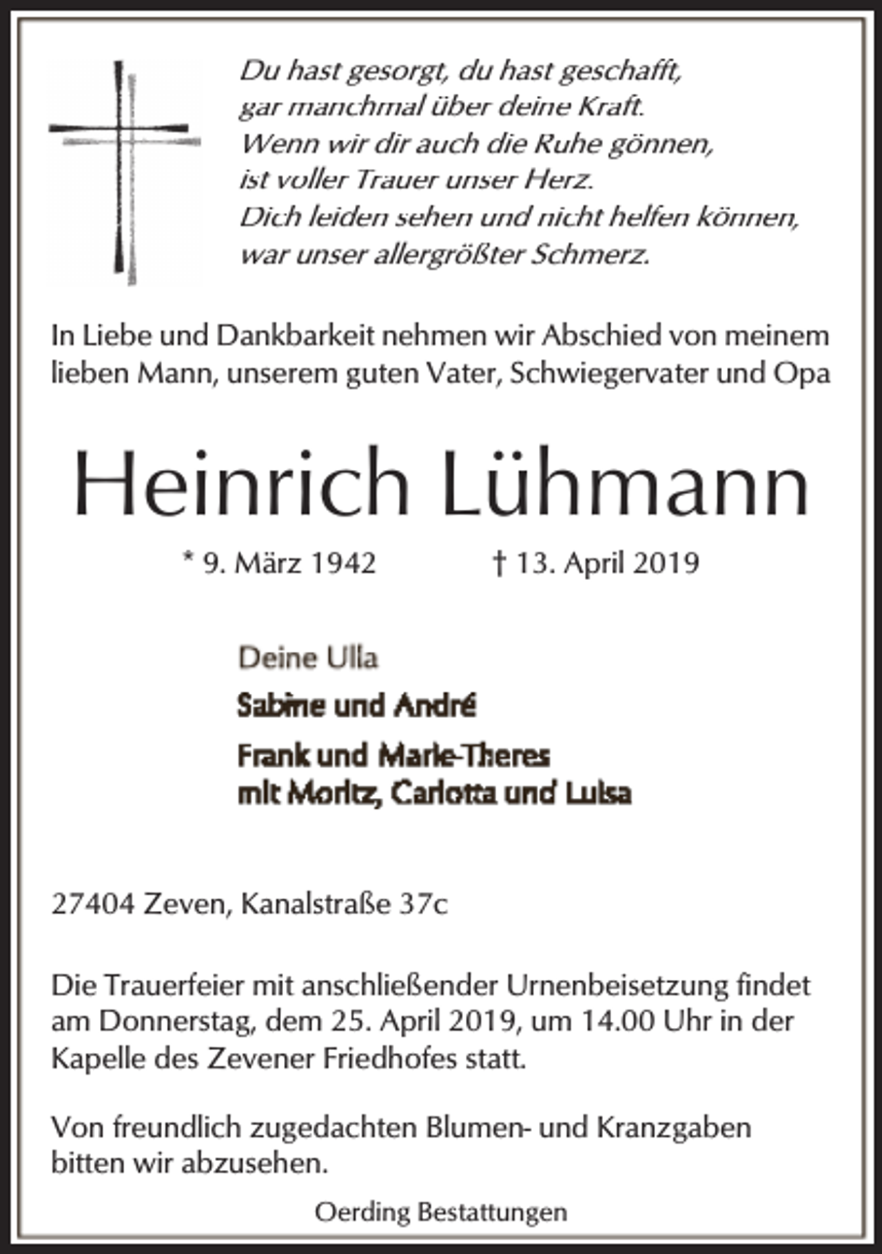 <p>Du hast gesorgt, du hast geschafft,<br />gar manchmal über deine Kraft.<br />Wenn wir dir auch die Ruhe gönnen,<br />ist voller Trauer unser Herz.<br />Dich leiden sehen und nicht helfen können,<br />war unser allergrößter Schmerz.<br />In Liebe und Dankbarkeit nehmen wir Abschied von meinem<br />lieben Mann, unserem guten Vater, Schwiegervater und Opa</p><p>Heinrich Lühmann<br />* 9. März 1942</p><p>† 13. April 2019</p><p>27404 Zeven, Kanalstraße 37c<br />Die Trauerfeier mit anschließender Urnenbeisetzung findet<br />am Donnerstag, dem 25. April 2019, um 14.00 Uhr in der<br />Kapelle des Zevener Friedhofes statt.<br />Von freundlich zugedachten Blumen- und Kranzgaben<br />bitten wir abzusehen.<br />Oerding Bestattungen</p>