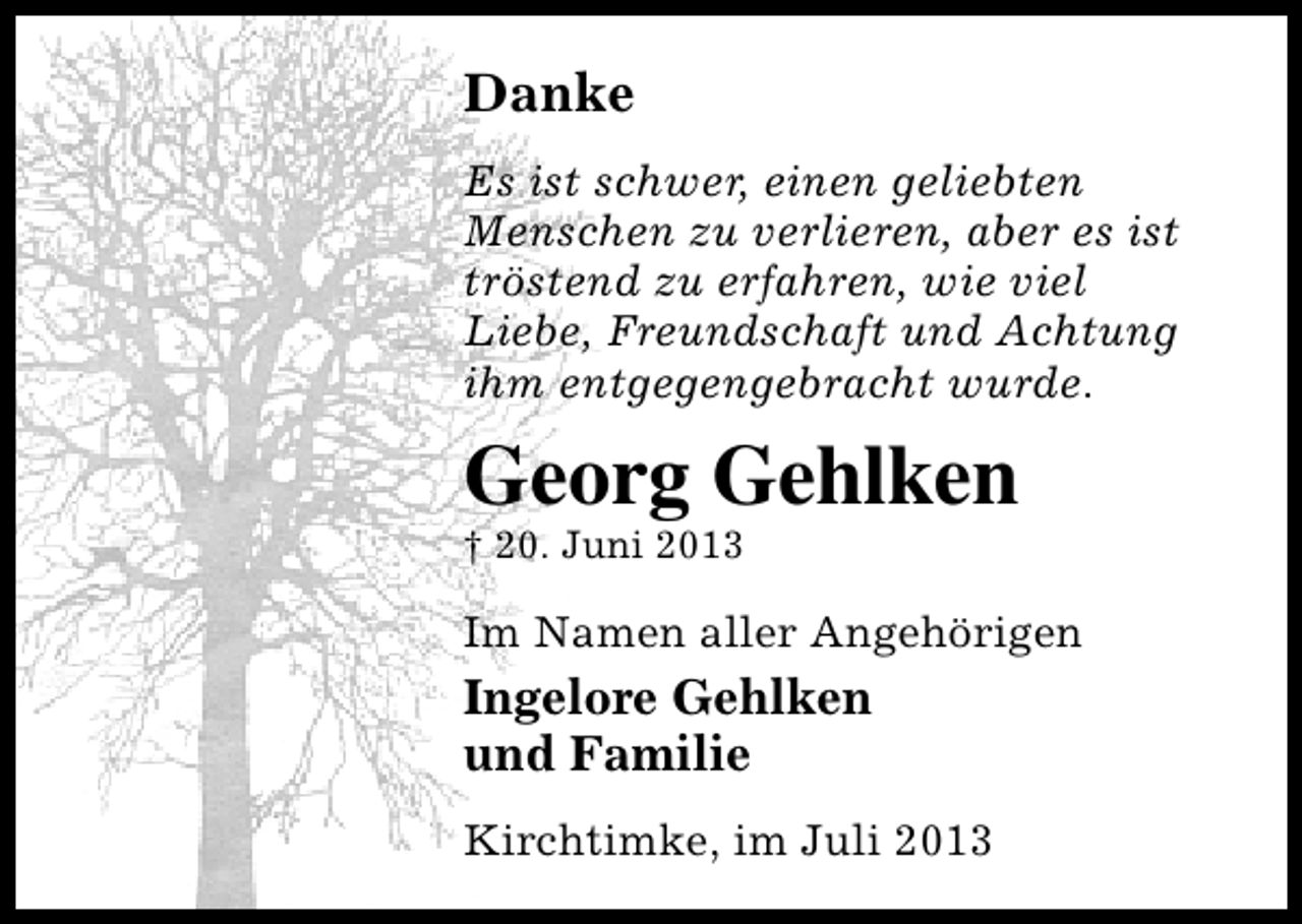 <p>Danke<br />Es ist schwer, einen geliebten<br />Menschen zu verlieren, aber es ist<br />tröstend zu erfahren, wie viel<br />Liebe, Freundschaft und Achtung<br />ihm entgegengebracht wurde.</p><p>Georg Gehlken</p><p>† 20. Juni 2013</p><p>Im Namen aller Angehörigen</p><p>Ingelore Gehlken<br />und Familie<br />Kirchtimke, im Juli 2013</p>