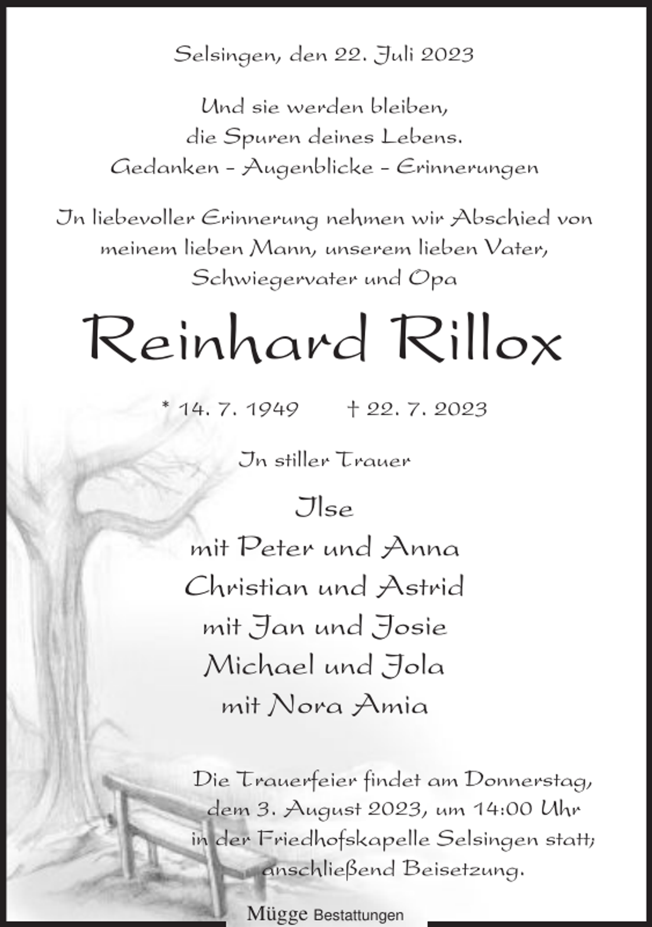 <p>Selsingen, den 22. Juli 2023<br />Und sie werden bleiben,<br />die Spuren deines Lebens.<br />Gedanken - Augenblicke - Erinnerungen<br />In liebevoller Erinnerung nehmen wir Abschied von<br />meinem lieben Mann, unserem lieben Vater,<br />Schwiegervater und Opa</p><p>Reinhard Rillox<br />* 14. 7. 1949</p><p>† 22. 7. 2023</p><p>In stiller Trauer</p><p>Ilse<br />mit Peter und Anna<br />Christian und Astrid<br />mit Jan und Josie<br />Michael und Jola<br />mit Nora Amia<br />Die Trauerfeier findet am Donnerstag,<br />dem 3. August 2023, um 14:00 Uhr<br />in der Friedhofskapelle Selsingen statt;<br />anschließend Beisetzung.<br />Mügge Bestattungen</p>