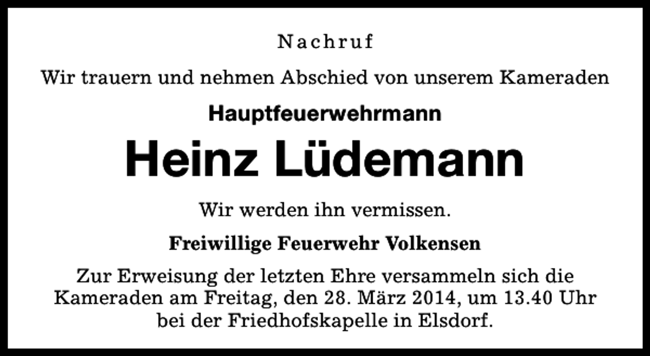 <p>Nachruf<br />Wir trauern und nehmen Abschied von unserem Kameraden</p><p>Hauptfeuerwehrmann</p><p>Heinz Lüdemann<br />Wir werden ihn vermissen.<br />Freiwillige Feuerwehr Volkensen<br />Zur Erweisung der letzten Ehre versammeln sich die<br />Kameraden am Freitag, den 28. März 2014, um 13.40 Uhr<br />bei der Friedhofskapelle in Elsdorf.</p>