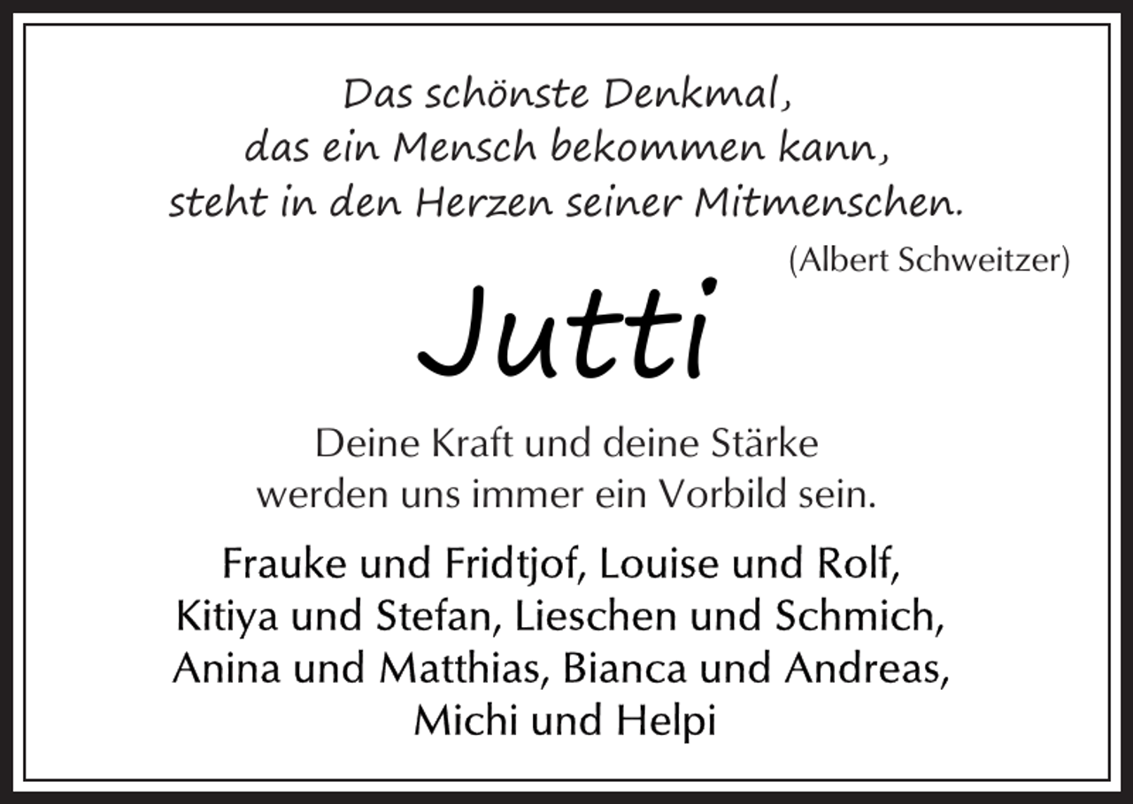 <p>Das schönste Denkmal,<br />das ein Mensch bekommen kann,<br />steht in den Herzen seiner Mitmenschen.</p><p>Jutti</p><p>(Albert Schweitzer)</p><p>Deine Kraft und deine Stärke<br />werden uns immer ein Vorbild sein.</p>