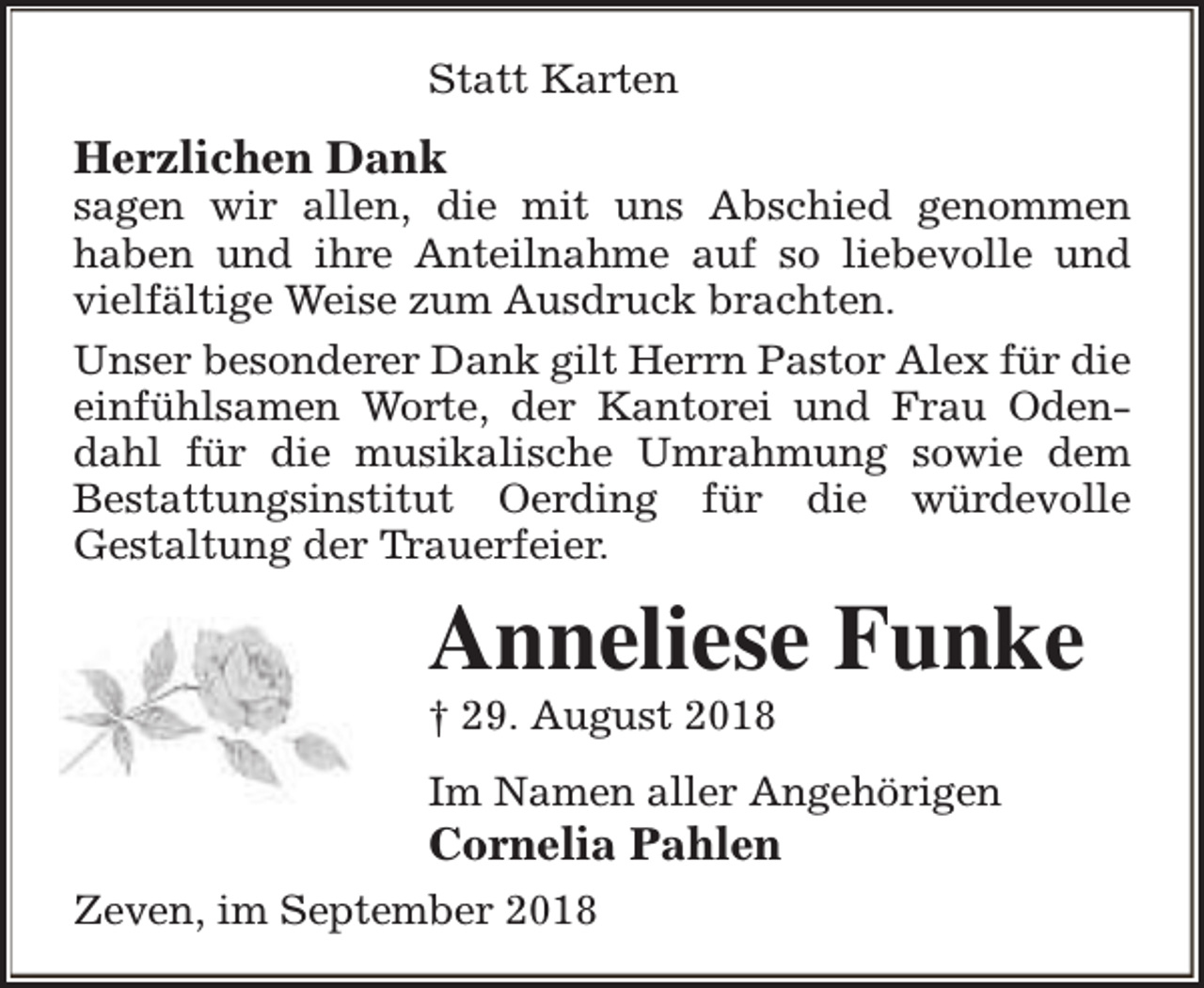 <p>Statt Karten</p><p>Herzlichen Dank</p><p>sagen wir allen, die mit uns Abschied genommen<br />haben und ihre Anteilnahme auf so liebevolle und<br />vielfältige Weise zum Ausdruck brachten.<br />Unser besonderer Dank gilt Herrn Pastor Alex für die<br />einfühlsamen Worte, der Kantorei und Frau Odendahl für die musikalische Umrahmung sowie dem<br />Bestattungsinstitut Oerding für die würdevolle<br />Gestaltung der Trauerfeier.</p><p>Anneliese Funke<br />† 29. August 2018</p><p>Im Namen aller Angehörigen</p><p>Cornelia Pahlen</p><p>Zeven, im September 2018</p>