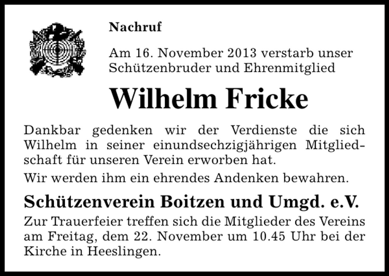 <p>Nachruf<br />Am 16. November 2013 verstarb unser<br />Schützenbruder und Ehrenmitglied</p><p>Wilhelm Fricke<br />Dankbar gedenken wir der Verdienste die sich<br />Wilhelm in seiner einundsechzigjährigen Mitgliedschaft für unseren Verein erworben hat.<br />Wir werden ihm ein ehrendes Andenken bewahren.</p><p>Schützenverein Boitzen und Umgd. e.V.</p><p>Zur Trauerfeier treffen sich die Mitglieder des Vereins<br />am Freitag, dem 22. November um 10.45 Uhr bei der<br />Kirche in Heeslingen.</p>