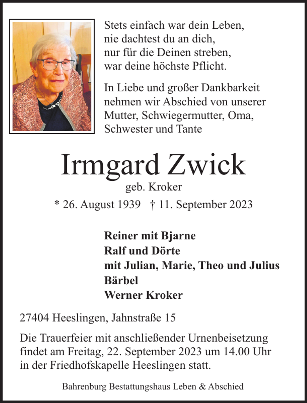 <p>Stets einfach war dein Leben,<br />nie dachtest du an dich,<br />nur für die Deinen streben,<br />war deine höchste Pflicht.<br />In Liebe und großer Dankbarkeit<br />nehmen wir Abschied von unserer<br />Mutter, Schwiegermutter, Oma,<br />Schwester und Tante</p><p>Irmgard Zwick</p><p>geb. Kroker<br />* 26. August 1939 † 11. September 2023<br />Reiner mit Bjarne<br />Ralf und Dörte<br />mit Julian, Marie, Theo und Julius<br />Bärbel<br />Werner Kroker<br />27404 Heeslingen, Jahnstraße 15<br />Die Trauerfeier mit anschließender Urnenbeisetzung<br />findet am Freitag, 22. September 2023 um 14.00 Uhr<br />in der Friedhofskapelle Heeslingen statt.<br />Bahrenburg Bestattungshaus Leben &amp; Abschied</p>