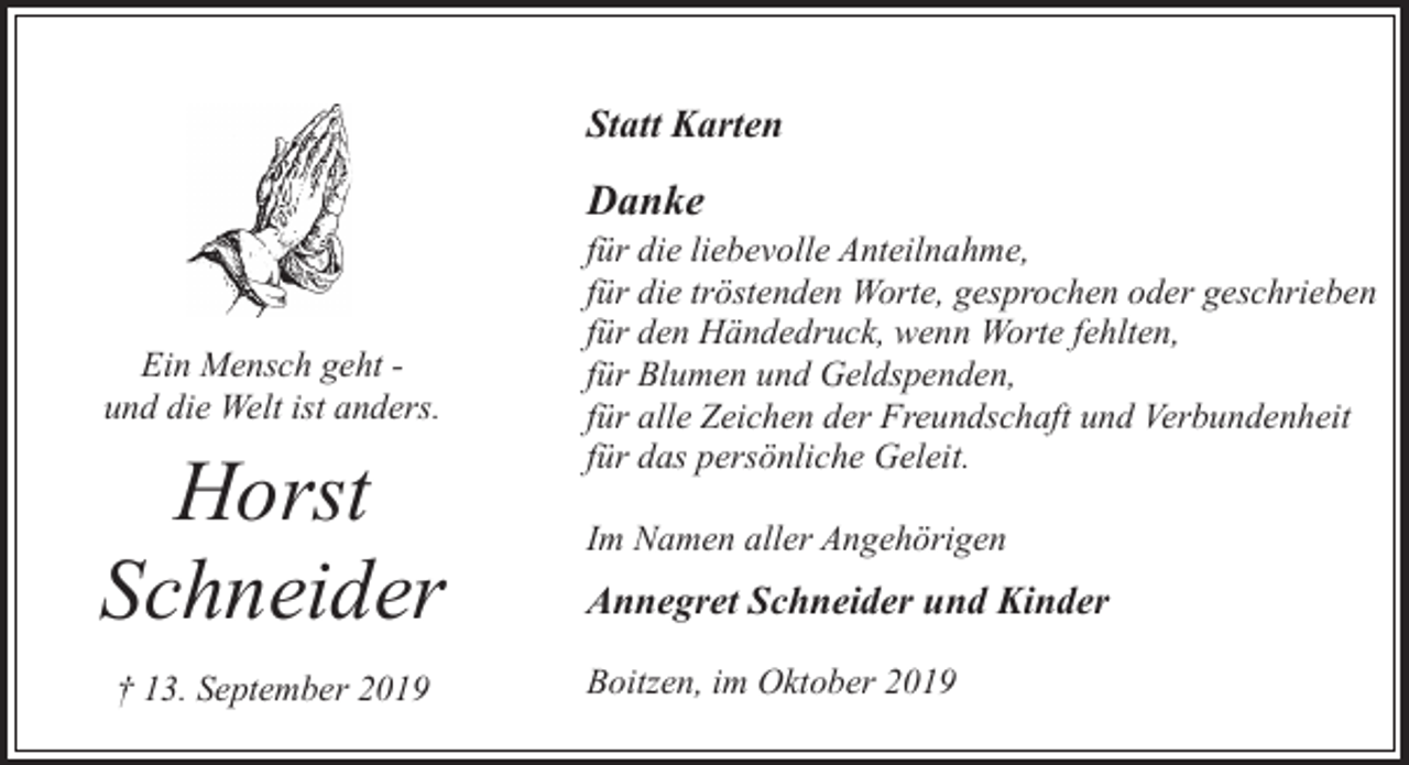 <p>Statt Karten</p><p>Danke</p><p>Ein Mensch geht und die Welt ist anders.</p><p>Horst<br />Schneider<br />† 13. September 2019</p><p>für die liebevolle Anteilnahme,<br />für die tröstenden Worte, gesprochen oder geschrieben<br />für den Händedruck, wenn Worte fehlten,<br />für Blumen und Geldspenden,<br />für alle Zeichen der Freundschaft und Verbundenheit<br />für das persönliche Geleit.<br />Im Namen aller Angehörigen</p><p>Annegret Schneider und Kinder<br />Boitzen, im Oktober 2019</p>