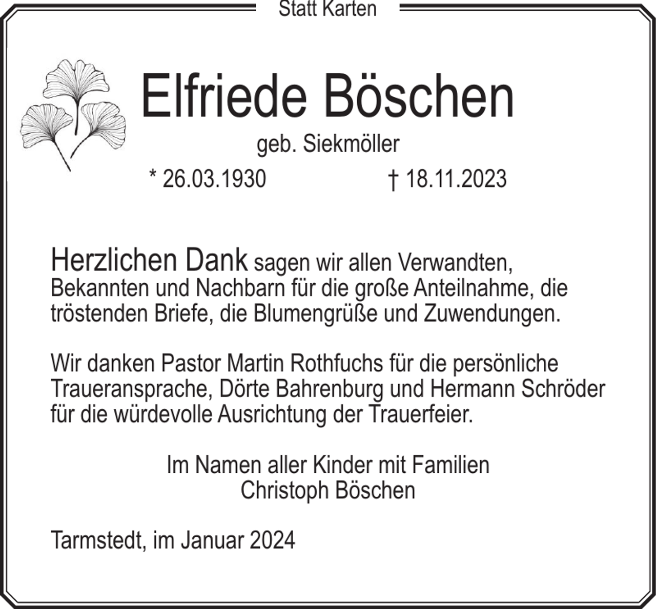 <p>Statt Karten</p><p>Elfriede Böschen<br />geb. Siekmöller<br />* 26.03.1930<br />† 18.11.2023</p><p>Herzlichen Dank sagen wir allen Verwandten,<br />Bekannten und Nachbarn für die große Anteilnahme, die<br />tröstenden Briefe, die Blumengrüße und Zuwendungen.<br />Wir danken Pastor Martin Rothfuchs für die persönliche<br />Traueransprache, Dörte Bahrenburg und Hermann Schröder<br />für die würdevolle Ausrichtung der Trauerfeier.<br />Im Namen aller Kinder mit Familien<br />Christoph Böschen<br />Tarmstedt, im Januar 2024</p>