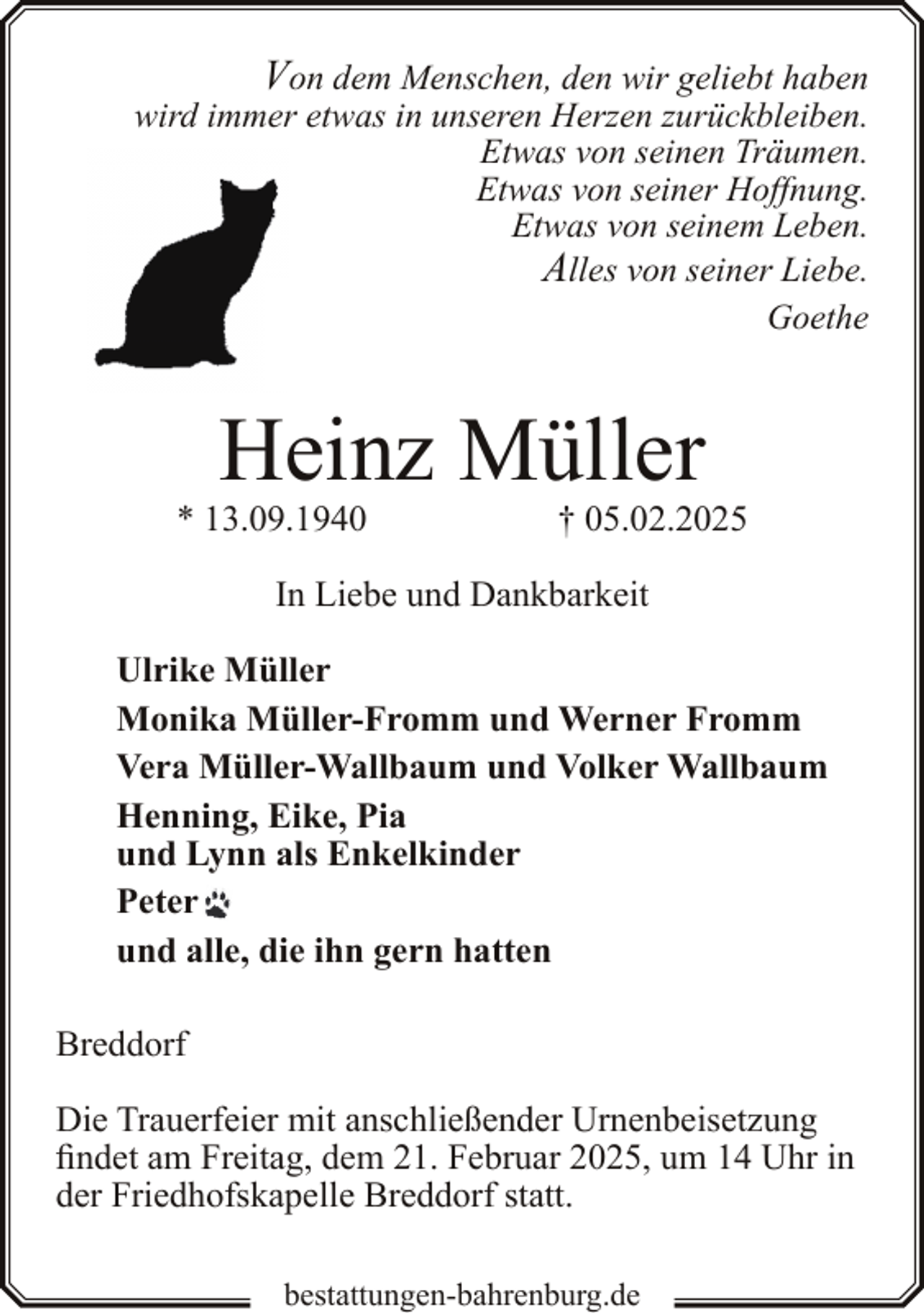 <p>Von dem Menschen, den wir geliebt haben<br />wird immer etwas in unseren Herzen zurückbleiben.<br />Etwas von seinen Träumen.<br />Etwas von seiner Hoffnung.<br />Etwas von seinem Leben.<br />Alles von seiner Liebe.<br />Goethe</p><p>Heinz Müller</p><p>* 13.09.1940</p><p>† 05.02.2025</p><p>In Liebe und Dankbarkeit<br />Ulrike Müller<br />Monika Müller-Fromm und Werner Fromm<br />Vera Müller-Wallbaum und Volker Wallbaum<br />Henning, Eike, Pia<br />und Lynn als Enkelkinder<br />Peter<br />und alle, die ihn gern hatten<br />Breddorf<br />Die Trauerfeier mit anschließender Urnenbeisetzung<br />findet am Freitag, dem 21. Februar 2025, um 14 Uhr in<br />der Friedhofskapelle Breddorf statt.<br />bestattungen-bahrenburg.de</p>