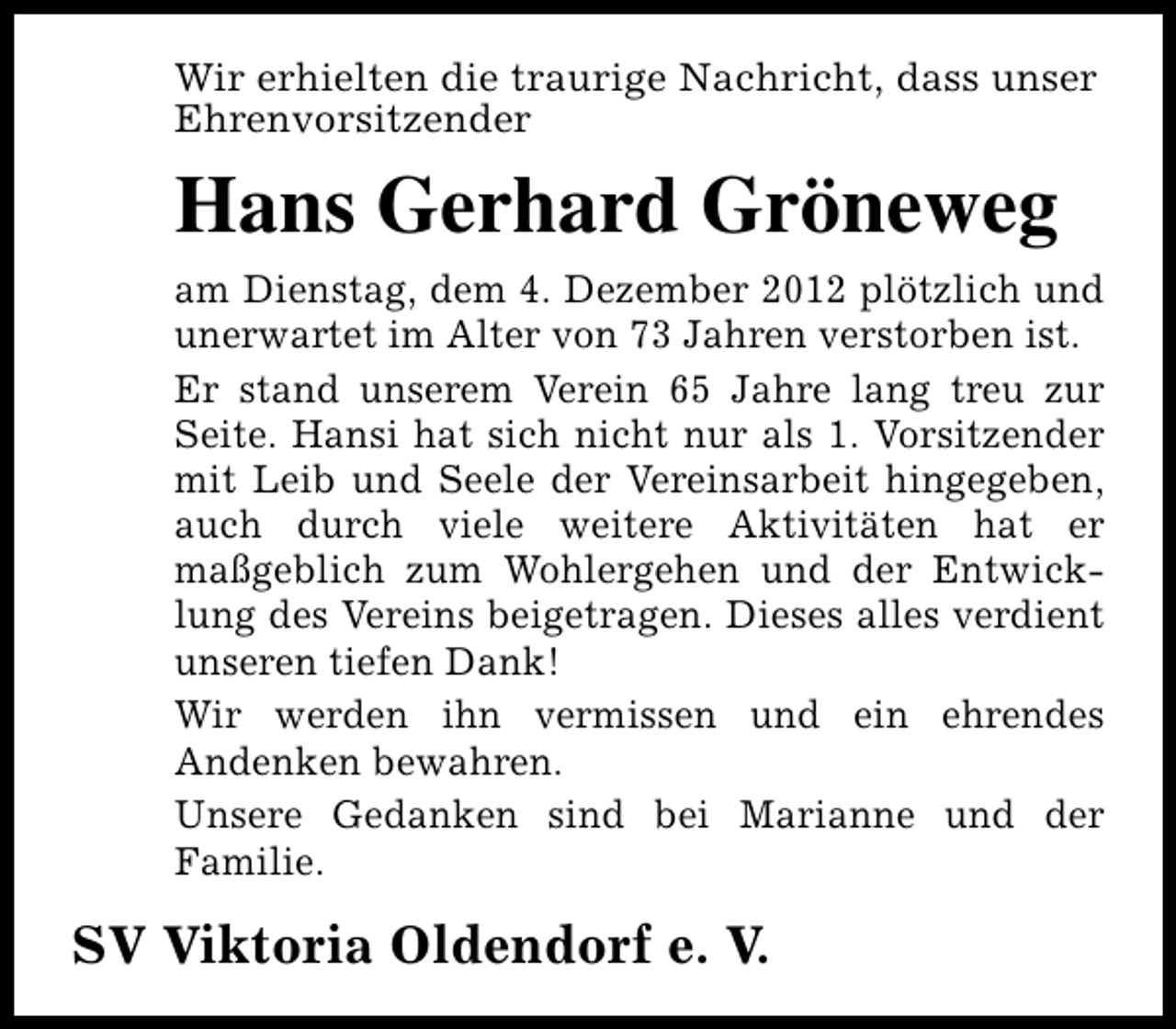 <p>Wir erhielten die traurige Nachricht, dass unser<br />Ehrenvorsitzender</p><p>Hans Gerhard Gröneweg<br />am Dienstag, dem 4. Dezember 2012 plötzlich und<br />unerwartet im Alter von 73 Jahren verstorben ist.<br />Er stand unserem Verein 65 Jahre lang treu zur<br />Seite. Hansi hat sich nicht nur als 1. Vorsitzender<br />mit Leib und Seele der Vereinsarbeit hingegeben,<br />auch durch viele weitere Aktivitäten hat er<br />maßgeblich zum Wohlergehen und der Entwicklung des Vereins beigetragen. Dieses alles verdient<br />unseren tiefen Dank!<br />Wir werden ihn vermissen und ein ehrendes<br />Andenken bewahren.<br />Unsere Gedanken sind bei Marianne und der<br />Familie.</p><p>SV Viktoria Oldendorf e. V.</p>