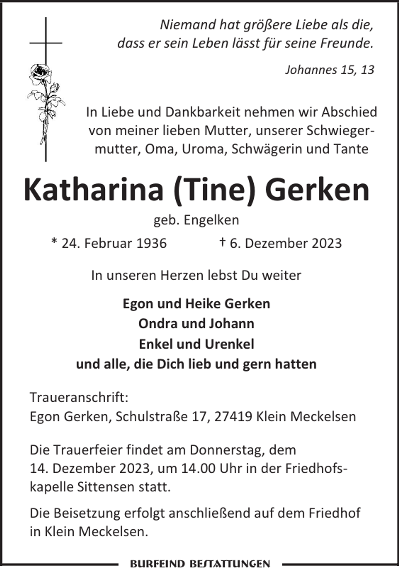 <p>Niemand hat größere Liebe als die,<br />dass er sein Leben lässt für seine Freunde.<br />Johannes 15, 13</p><p>In Liebe und Dankbarkeit nehmen wir Abschied<br />von meiner lieben Mutter, unserer Schwiegermutter, Oma, Uroma, Schwägerin und Tante</p><p>Katharina (Tine) Gerken<br />geb. Engelken</p><p>* 24. Februar 1936</p><p>† 6. Dezember 2023</p><p>In unseren Herzen lebst Du weiter<br />Egon und Heike Gerken<br />Ondra und Johann<br />Enkel und Urenkel<br />und alle, die Dich lieb und gern hatten<br />Traueranschrift:<br />Egon Gerken, Schulstraße 17, 27419 Klein Meckelsen<br />Die Trauerfeier findet am Donnerstag, dem<br />14. Dezember 2023, um 14.00 Uhr in der Friedhofskapelle Sittensen statt.<br />Die Beisetzung erfolgt anschließend auf dem Friedhof<br />in Klein Meckelsen.<br />Burfeind Bestattungen</p>