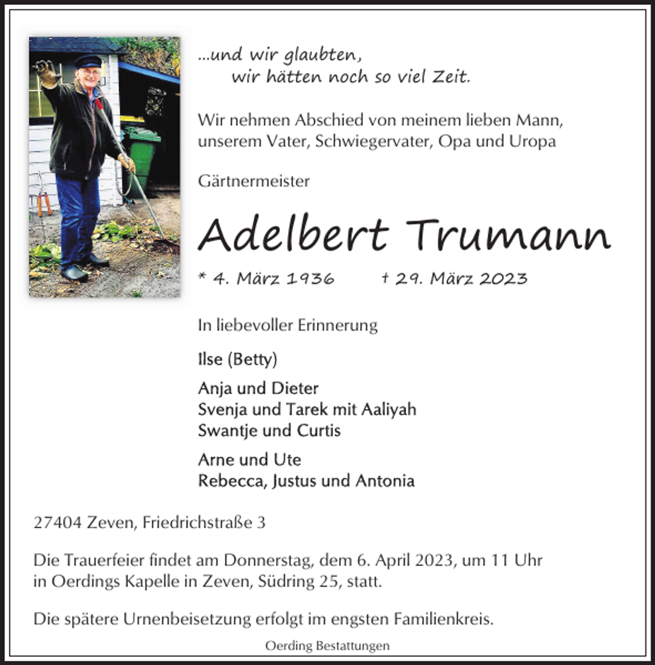 <p>...und wir glaubten,<br />wir hätten noch so viel Zeit.</p><p>Wir nehmen Abschied von meinem lieben Mann,<br />unserem Vater, Schwiegervater, Opa und Uropa<br />Gärtnermeister</p><p>Adelbert Trumann<br />* 4. März 1936</p><p>† 29. März 2023</p><p>In liebevoller Erinnerung</p><p>27404 Zeven, Friedrichstraße 3<br />Die Trauerfeier findet am Donnerstag, dem 6. April 2023, um 11 Uhr<br />in Oerdings Kapelle in Zeven, Südring 25, statt.<br />Die spätere Urnenbeisetzung erfolgt im engsten Familienkreis.<br />Oerding Bestattungen</p>
