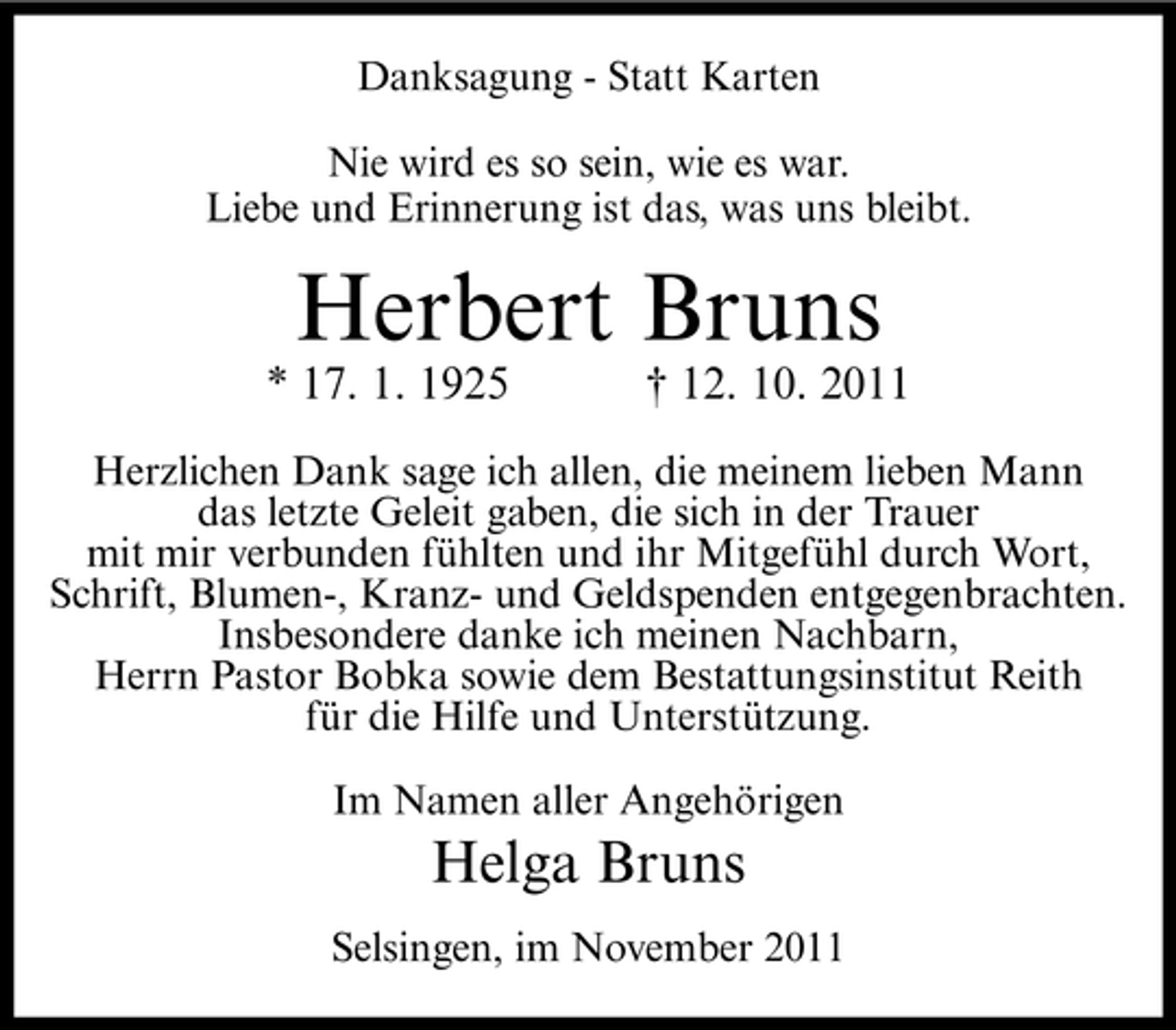 <p>Danksagung - Statt Karten<br />Nie wird es so sein, wie es war.<br />Liebe und Erinnerung ist das, was uns bleibt.</p><p>Herbert Bruns<br />* 17. 1. 1925</p><p>† 12. 10. 2011</p><p>Herzlichen Dank sage ich allen, die meinem lieben Mann<br />das letzte Geleit gaben, die sich in der Trauer<br />mit mir verbunden fühlten und ihr Mitgefühl durch Wort,<br />Schrift, Blumen-, Kranz- und Geldspenden entgegenbrachten.<br />Insbesondere danke ich meinen Nachbarn,<br />Herrn Pastor Bobka sowie dem Bestattungsinstitut Reith<br />für die Hilfe und Unterstützung.<br />Im Namen aller Angehörigen</p><p>Helga Bruns<br />Selsingen, im November 2011</p>
