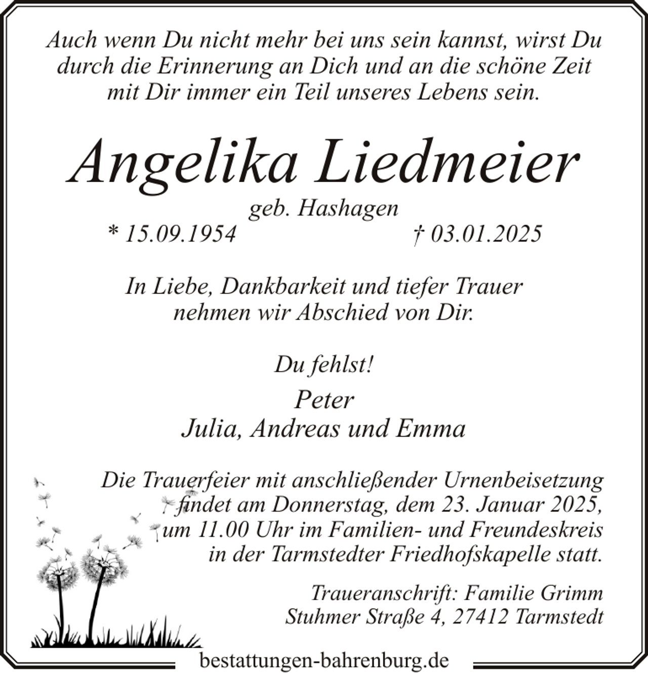 <p>Auch wenn Du nicht mehr bei uns sein kannst, wirst Du<br />durch die Erinnerung an Dich und an die schöne Zeit<br />mit Dir immer ein Teil unseres Lebens sein.</p><p>Angelika Liedmeier<br />* 15.09.1954</p><p>geb. Hashagen</p><p>† 03.01.2025</p><p>In Liebe, Dankbarkeit und tiefer Trauer<br />nehmen wir Abschied von Dir.<br />Du fehlst!</p><p>Peter<br />Julia, Andreas und Emma<br />Die Trauerfeier mit anschließender Urnenbeisetzung<br />findet am Donnerstag, dem 23. Januar 2025,<br />um 11.00 Uhr im Familien- und Freundeskreis<br />in der Tarmstedter Friedhofskapelle statt.<br />Traueranschrift: Familie Grimm<br />Stuhmer Straße 4, 27412 Tarmstedt<br />bestattungen-bahrenburg.de</p>