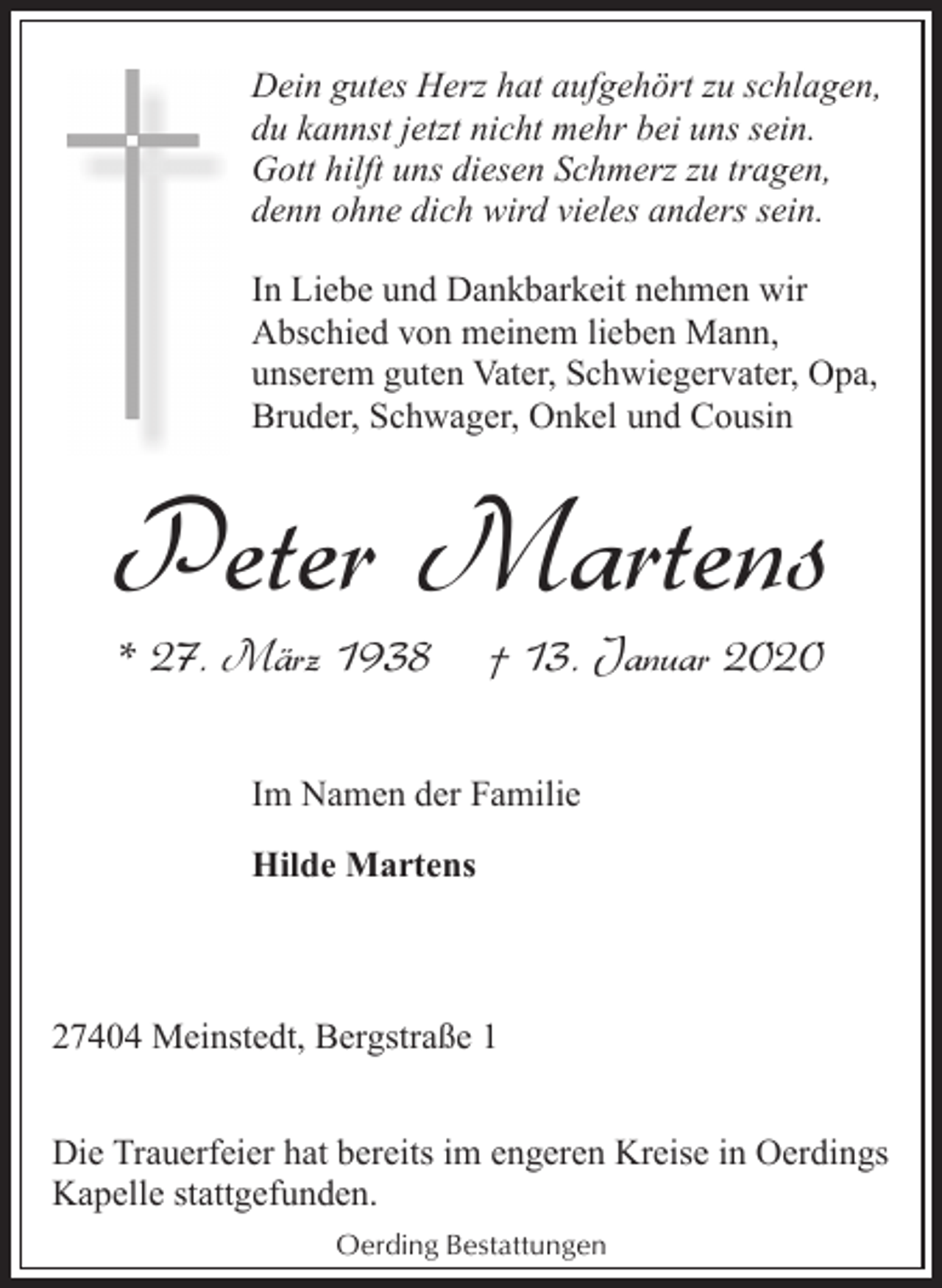 <p>Dein gutes Herz hat aufgehört zu schlagen,<br />du kannst jetzt nicht mehr bei uns sein.<br />Gott hilft uns diesen Schmerz zu tragen,<br />denn ohne dich wird vieles anders sein.<br />In Liebe und Dankbarkeit nehmen wir<br />Abschied von meinem lieben Mann,<br />unserem guten Vater, Schwiegervater, Opa,<br />Bruder, Schwager, Onkel und Cousin</p><p>Peter Martens<br />* 27. März 1938</p><p>† 13. Januar 2020</p><p>Im Namen der Familie<br />Hilde Martens</p><p>27404 Meinstedt, Bergstraße 1<br />Die Trauerfeier hat bereits im engeren Kreise in Oerdings<br />Kapelle stattgefunden.<br />Oerding Bestattungen</p>