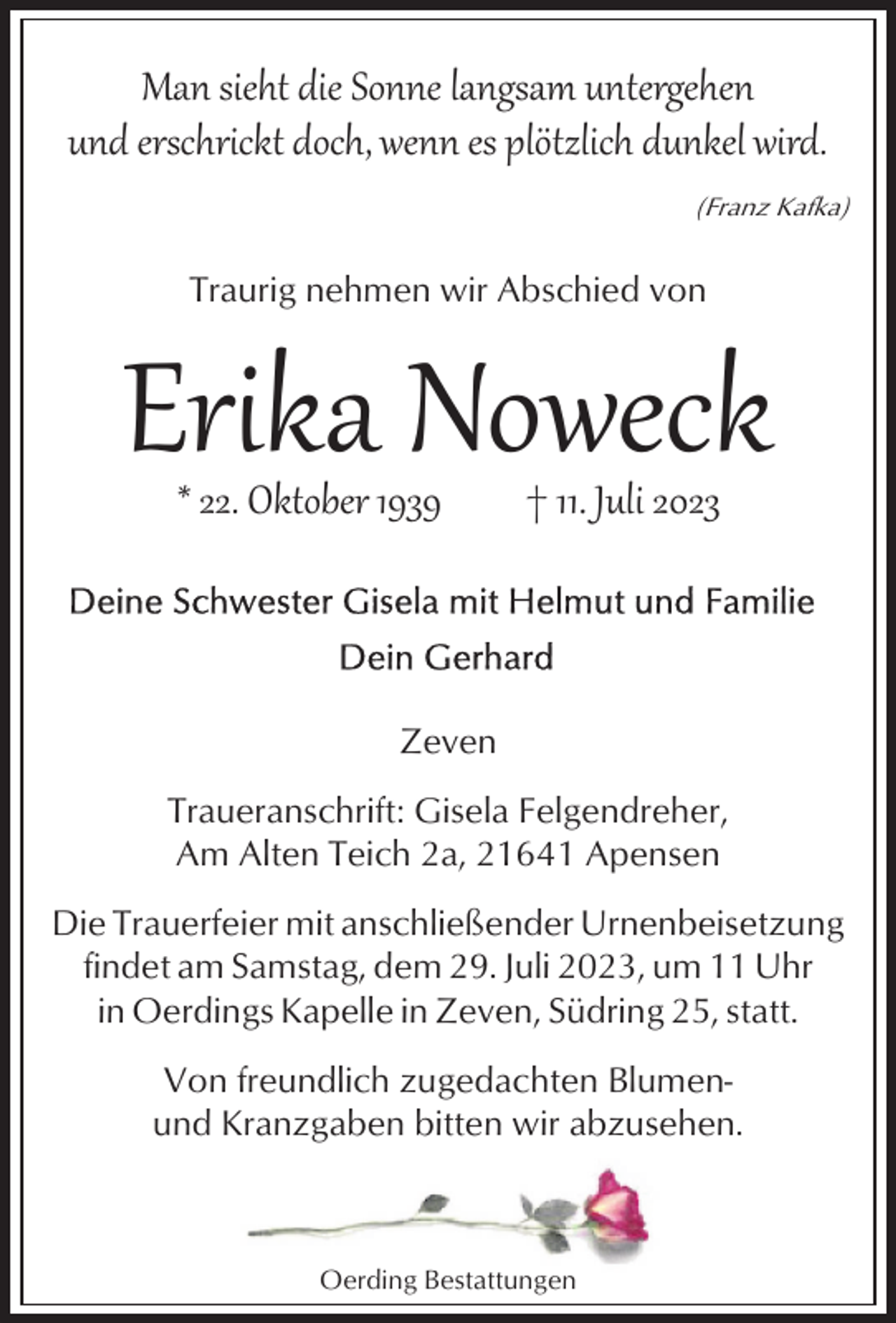 <p>Man sieht die Sonne langsam untergehen<br />und erschrickt doch, wenn es plötzlich dunkel wird.<br />(Franz Kafka)</p><p>Traurig nehmen wir Abschied von</p><p>Erika Noweck<br />* 22. Oktober 1939</p><p>† 11. Juli 2023</p><p>Zeven<br />Traueranschrift: Gisela Felgendreher,<br />Am Alten Teich 2a, 21641 Apensen<br />Die Trauerfeier mit anschließender Urnenbeisetzung<br />findet am Samstag, dem 29. Juli 2023, um 11 Uhr<br />in Oerdings Kapelle in Zeven, Südring 25, statt.<br />Von freundlich zugedachten Blumenund Kranzgaben bitten wir abzusehen.</p><p>Oerding Bestattungen</p>