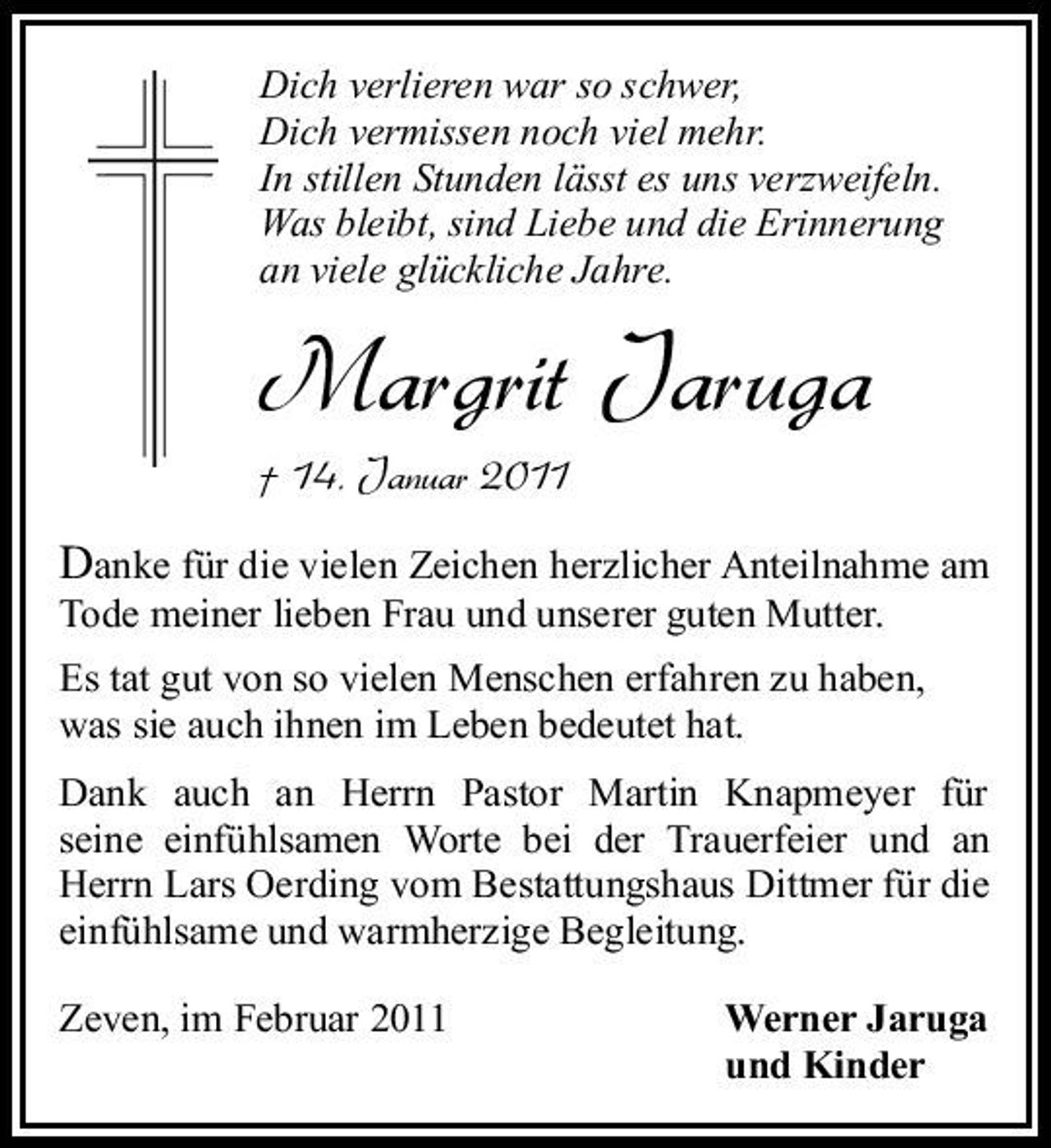 <p>Dich verlieren war so schwer, Dich vermissen noch viel mehr. In stillen Stunden lässt es uns verzweifeln. Was bleibt, sind Liebe und die Erinnerung an viele glückliche Jahre.</p><p>Margrit Jaruga<br />† 14. Januar 2011</p><p>Danke für die vielen Zeichen herzlicher Anteilnahme am Tode meiner lieben Frau und unserer guten Mutter.<br />Es tat gut von so vielen Menschen erfahren zu haben, was sie auch ihnen im Leben bedeutet hat. Dank auch an Herrn Pastor Martin Knapmeyer für seine einfühlsamen Worte bei der Trauerfeier und an Herrn Lars Oerding vom Bestattungshaus Dittmer für die einfühlsame und warmherzige Begleitung. Zeven, im Februar 2011 Werner Jaruga und Kinder</p>