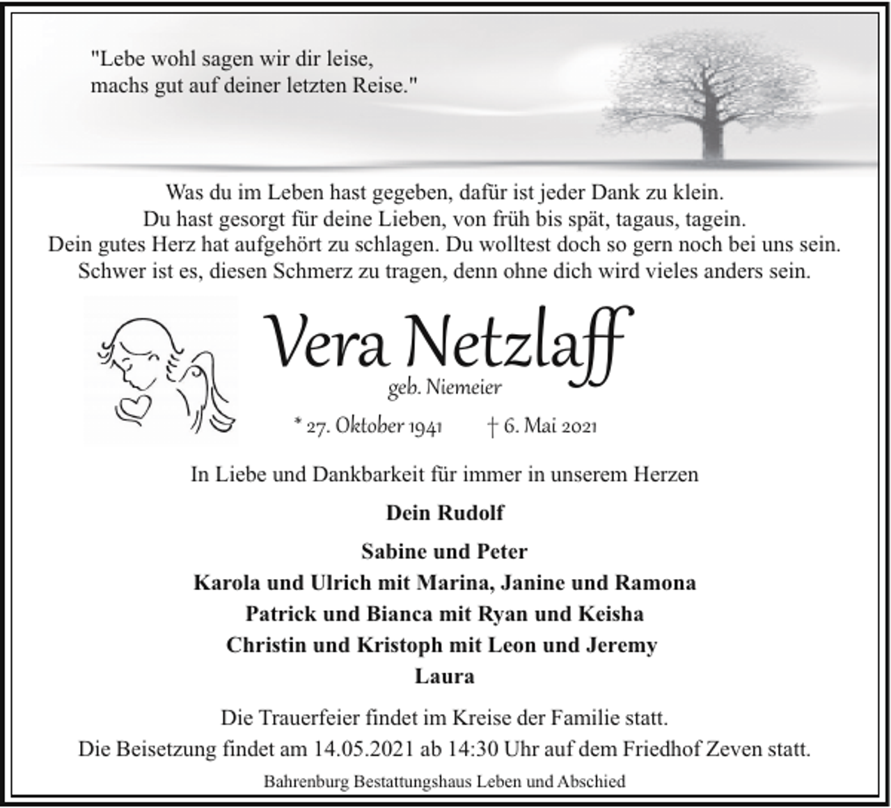 <p>"Lebe wohl sagen wir dir leise,<br />machs gut auf deiner letzten Reise."</p><p>Was du im Leben hast gegeben, dafür ist jeder Dank zu klein.<br />Du hast gesorgt für deine Lieben, von früh bis spät, tagaus, tagein.<br />Dein gutes Herz hat aufgehört zu schlagen. Du wolltest doch so gern noch bei uns sein.<br />Schwer ist es, diesen Schmerz zu tragen, denn ohne dich wird vieles anders sein.</p><p>Vera Netzlaﬀ<br />geb. Niemeier<br />* 27. Oktober 1941<br />† 6. Mai 2021</p><p>In Liebe und Dankbarkeit für immer in unserem Herzen<br />Dein Rudolf<br />Sabine und Peter<br />Karola und Ulrich mit Marina, Janine und Ramona<br />Patrick und Bianca mit Ryan und Keisha<br />Christin und Kristoph mit Leon und Jeremy<br />Laura<br />Die Trauerfeier findet im Kreise der Familie statt.<br />Die Beisetzung findet am 14.05.2021 ab 14:30 Uhr auf dem Friedhof Zeven statt.<br />Bahrenburg Bestattungshaus Leben und Abschied</p>