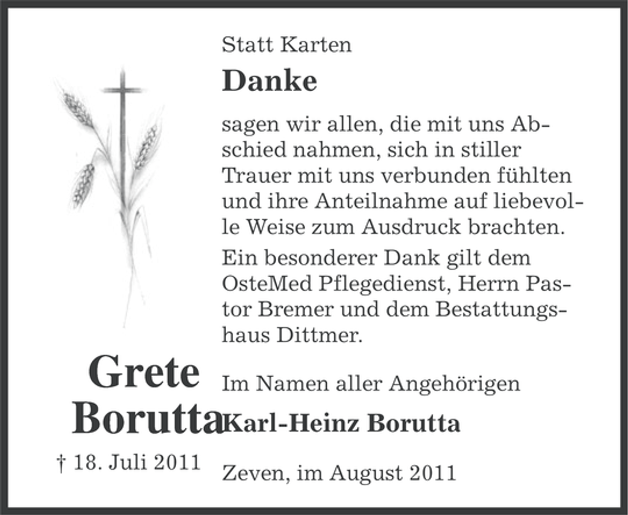 <p>Statt Karten</p><p>Danke<br />sagen wir allen, die mit uns Abschied nahmen, sich in stiller<br />Trauer mit uns verbunden fühlten<br />und ihre Anteilnahme auf liebevolle Weise zum Ausdruck brachten.<br />Ein besonderer Dank gilt dem<br />OsteMed Pflegedienst, Herrn Pastor Bremer und dem Bestattungshaus Dittmer.</p><p>Grete Im Namen aller Angehörigen<br />BoruttaKarl-Heinz Borutta<br />† 18. Juli 2011 Zeven, im August 2011</p>