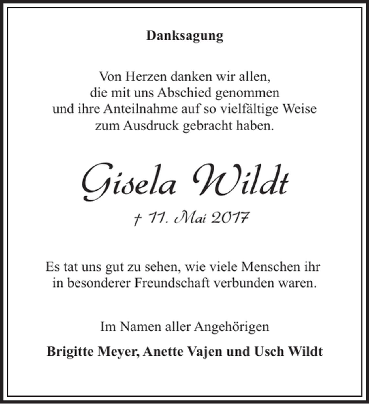<p>Danksagung<br />Von Herzen danken wir allen,<br />die mit uns Abschied genommen<br />und ihre Anteilnahme auf so vielfältige Weise<br />zum Ausdruck gebracht haben.</p><p>Gisela Wildt<br />† 11. Mai 2017</p><p>Es tat uns gut zu sehen, wie viele Menschen ihr<br />in besonderer Freundschaft verbunden waren.<br />Im Namen aller Angehörigen<br />Brigitte Meyer, Anette Vajen und Usch Wildt</p>