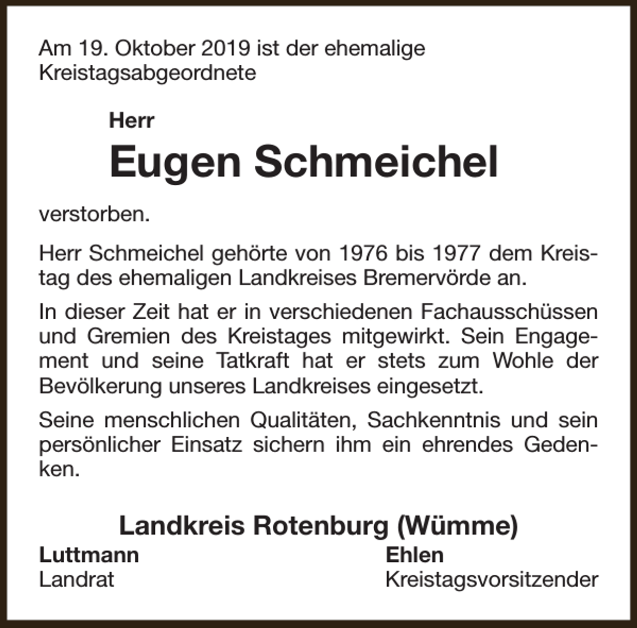 <p>Am 19. Oktober 2019 ist der ehemalige<br />Kreistagsabgeordnete<br />Herr</p><p>Eugen Schmeichel<br />verstorben.<br />Herr Schmeichel gehörte von 1976 bis 1977 dem Kreistag des ehemaligen Landkreises Bremervörde an.<br />In dieser Zeit hat er in verschiedenen Fachausschüssen<br />und Gremien des Kreistages mitgewirkt. Sein Engagement und seine Tatkraft hat er stets zum Wohle der<br />Bevölkerung unseres Landkreises eingesetzt.<br />Seine menschlichen Qualitäten, Sachkenntnis und sein<br />persönlicher Einsatz sichern ihm ein ehrendes Gedenken.</p><p>Landkreis Rotenburg (Wümme)</p><p>Luttmann<br />Landrat</p><p>Ehlen<br />Kreistagsvorsitzender</p>
