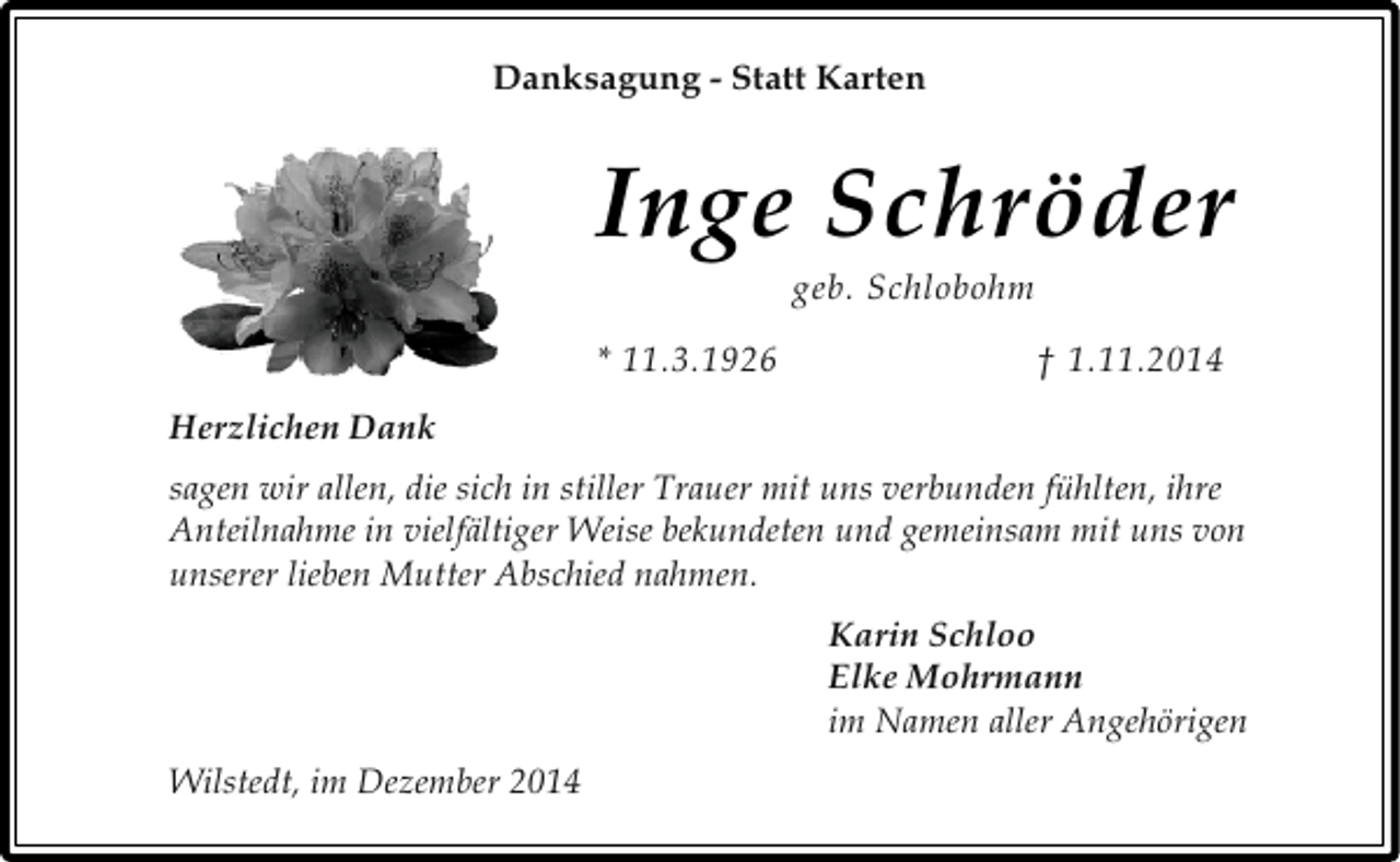 <p>Danksagung - Statt Karten</p><p>I nge Schröder<br />geb. Schlobohm</p><p>* 11.3.1926</p><p>† 1.11.2014</p><p>Herzlichen Dank<br />sagen wir allen, die sich in stiller Trauer mit uns verbunden fühlten, ihre<br />Anteilnahme in vielfältiger Weise bekundeten und gemeinsam mit uns von<br />unserer lieben Mutter Abschied nahmen.<br />Karin Schloo<br />Elke Mohrmann<br />im Namen aller Angehörigen<br />Wilstedt, im Dezember 2014</p>