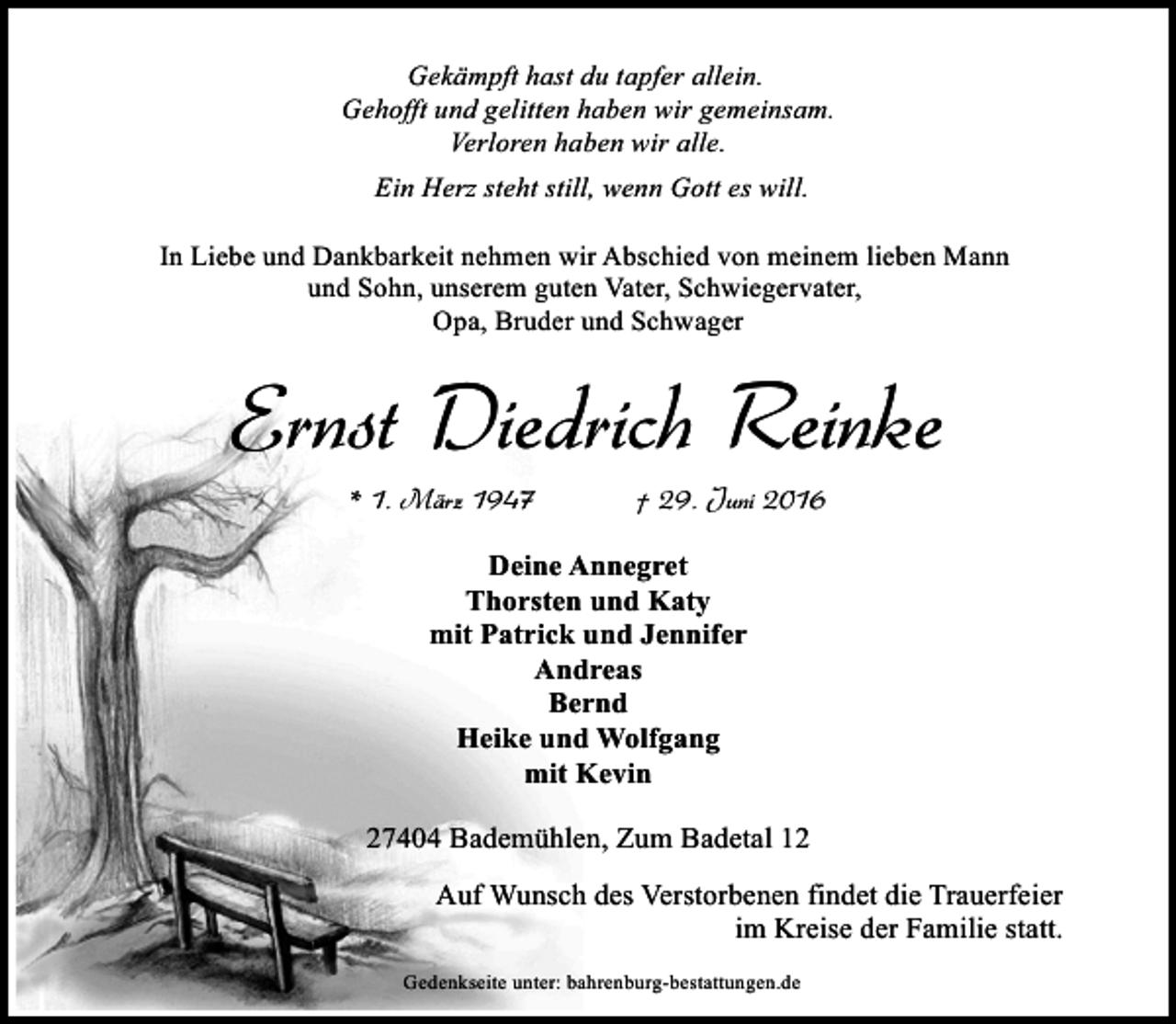 <p>Gekämpft hast du tapfer allein.<br />Gehofft und gelitten haben wir gemeinsam.<br />Verloren haben wir alle.<br />Ein Herz steht still, wenn Gott es will.<br />In Liebe und Dankbarkeit nehmen wir Abschied von meinem lieben Mann<br />und Sohn, unserem guten Vater, Schwiegervater,<br />Opa, Bruder und Schwager</p><p>Ernst Diedrich Reinke<br />* 1. März 1947</p><p>† 29. Juni 2016</p><p>Deine Annegret<br />Thorsten und Katy<br />mit Patrick und Jennifer<br />Andreas<br />Bernd<br />Heike und Wolfgang<br />mit Kevin<br />27404 Bademühlen, Zum Badetal 12<br />Auf Wunsch des Verstorbenen findet die Trauerfeier<br />im Kreise der Familie statt.<br />Gedenkseite unter: bahrenburg-bestattungen.de</p>