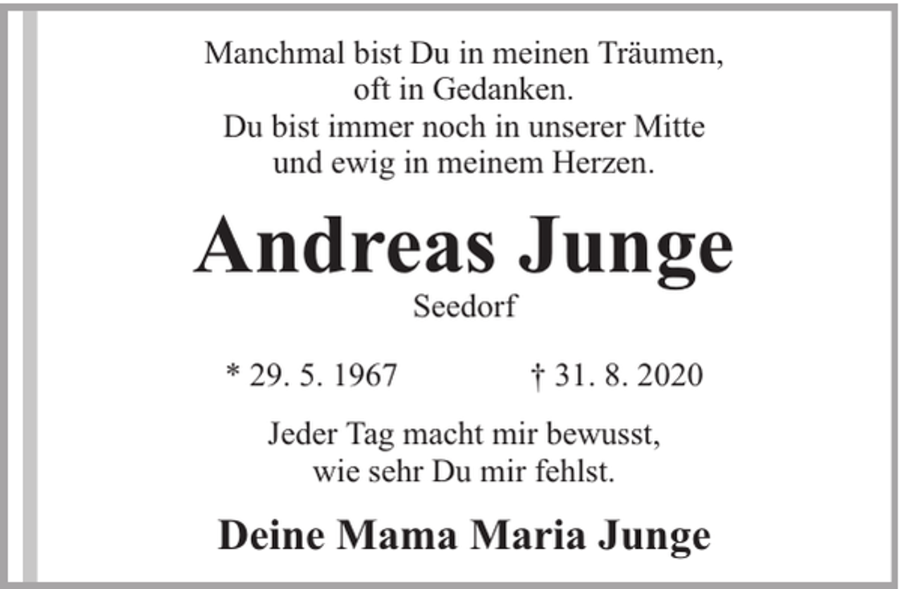 <p>Manchmal bist Du in meinen Träumen,<br />oft in Gedanken.<br />Du bist immer noch in unserer Mitte<br />und ewig in meinem Herzen.</p><p>Andreas Junge<br />Seedorf</p><p>* 29. 5. 1967</p><p>† 31. 8. 2020</p><p>Jeder Tag macht mir bewusst,<br />wie sehr Du mir fehlst.</p><p>Deine Mama Maria Junge</p>