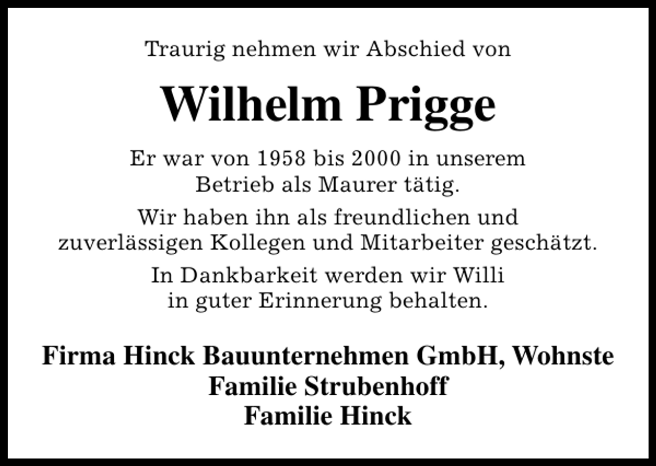 <p>Traurig nehmen wir Abschied von</p><p>Wilhelm Prigge<br />Er war von 1958 bis 2000 in unserem<br />Betrieb als Maurer tätig.<br />Wir haben ihn als freundlichen und<br />zuverlässigen Kollegen und Mitarbeiter geschätzt.<br />In Dankbarkeit werden wir Willi<br />in guter Erinnerung behalten.</p><p>Firma Hinck Bauunternehmen GmbH, Wohnste<br />Familie Strubenhoff<br />Familie Hinck</p>